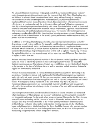 DUST CONTROL HANDBOOK FOR INDUSTRIAL MINERALS MINING AND PROCESSING
FILTRATION AND PRESSURIZATION SYSTEMS FOR ENVIRONMENTAL ENCLOSURES 327
An adequate filtration system must be designed, installed, and maintained to ensure workers’
protection against respirable particulates over the course of their shift. Since filter loading rates
are different in all cases based on contaminant levels, using a filter cleaning or changing
schedule based on time is not the preferred method because, as previously mentioned, a
mechanical filter becomes more efficient as it loads. Pressure monitors offer an inexpensive and
effective way to continuously track the performance of an enclosure’s filtration system over
time. By referencing the pressure immediately after a new filter installation, as well as that which
allows air intake levels to drop below minimum airflow requirements, operators can estimate the
filter’s remaining life and better plan maintenance tasks. The monitor informs the operator or
maintenance worker of the ideal filter changing time when the enclosure pressure has decreased
to such a level that it is detrimental to the overall system performance and the system’s ability to
protect workers is compromised.
In addition to providing filter changing schedules, pressure measurements are also useful for
determining overall system problems. For example, a sudden decrease in enclosure pressure may
indicate that a door is stuck open, a seal is damaged, or something is clogging the intake
ductwork. On the other hand, a sudden increase in pressure could include such things as a hole or
tear in the filter media; a clog in the recirculation system such as a plastic bag or a rag covering
the recirculation inlet; or even a maintenance worker removing a used filter and then forgetting
to replace it with a new one.
Another attractive feature of pressure monitors it that the pressure can be logged and adjustable
alerts can be set to inform the operator or mine staff of pressure levels that can be used to
facilitate maintenance and filter changes. Models are available that can provide feedback directly
to the operator in the form of a light or alarm as well as some that include an output that can be
logged and monitored by mine staff.
Pressure monitors are available in various form factors and transducer types depending on the
application. Transducers include both mechanical styles (flexible diaphragms) and electronic
styles (piezoelectric strain gauges). All three pressure monitors tested and mentioned above are
applicable for installations in stationary applications, such as operator compartments and control
rooms. With regard to mobile equipment, of the units tested, only the Sy-Klone and
Hummingbird pressure monitors are recommended. Currently, the Dwyer unit is negatively
affected by horizontal and lateral changes in the orientation of the unit, which would occur in
mobile equipment.
Enclosure pressure monitors provide valuable information to inform operators and mine staff
when maintenance or filters changes are necessary on filtration and pressurization systems for
environmental enclosures. As discussed, when using mechanical filter media, the filters become
more efficient with loading and the creation of a dust or filter cake, and they should not be
changed until they become detrimental to the overall system performance and the system’s
ability to have a sufficient intake airflow and maintain positive pressure. On the other hand,
based on field experience, it is believed that the filters should be changed after a certain number
of hours of use or at least once a year for integrity issues (mold, etc.)—even if the system is
maintaining acceptable intake airflow and positive pressure.
 