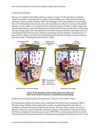 DUST CONTROL HANDBOOK FOR INDUSTRIAL MINERALS MINING AND PROCESSING
328 FILTRATION AND PRESSURIZATION SYSTEMS FOR ENVIRONMENTAL ENCLOSURES
Unidirectional Design
The use of a unidirectional airflow pattern, as shown in Figure 10.18, should be considered
whenever possible to maximize the air quality at the breathing zone of the operator inside the
enclosure. In most systems, both the intake and discharge for the recirculation air are located in
the roof. Unfortunately, this location causes the dust-laden air within the enclosure to be pulled
directly over the worker as it is drawn into the ventilation system. Further, in many designs, the
contaminated return air and clean filtered air are ducted within inches of each other at the ceiling.
This poor design allows for recirculated air to be short-circuited and allows dust-laden return air
to be pulled directly back into the ventilation system and over the operator’s breathing zone. A
more effective design is to draw the recirculated air from the bottom of the enclosure and away
from the worker’s breathing zone [Cecala et al. 2009].
Figure 10.18. Illustration of the airflow pattern for intake and
return at the roof of a cab and a unidirectional airflow design.
Ineffective Secondary Design Consideration—Small In-Unit HEPA Filters
In some operator booths and control rooms, stand-alone air purifier units containing a HEPA
filter have been installed. These stand-alone systems are small and portable units that are
available at a fraction of the cost of permanent systems. However, these systems can only be
effective if they are sized to handle the volumetric capacity of the booth or control room and if
the filters are replaced when necessary [Logson 1998/1999]. A shortcoming with these systems
is they do not provide any pressurization to keep dust from leaking into the booth or room. A few
 