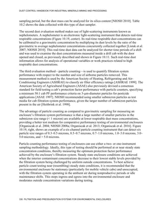 DUST CONTROL HANDBOOK FOR INDUSTRIAL MINERALS MINING AND PROCESSING
330 FILTRATION AND PRESSURIZATION SYSTEMS FOR ENVIRONMENTAL ENCLOSURES
sampling period, but the dust mass can be analyzed for its silica content [NIOSH 2010]. Table
10.2 shows the data collected with this type of dust sampler.
The second dust evaluation method makes use of light-scattering instruments known as
nephelometers. A nephelometer is an electronic light-scattering instrument that detects real-time
respirable concentrations (Figure 10.19, center). Its real-time respirable dust concentrations can
be calibrated to a gravimetric concentration by multiplying its dust levels by the ratio of the
gravimetric to average nephelometer concentrations concurrently collected together [Listak et al.
2007; NIOSH 2010]. This real-time dust data can be analyzed for shorter time periods of a shift
and was used to examine the dust concentrations measured inside a drill cab with the door
opened and closed, as previously described and shown in Figure 10.11. Such real-time dust
information allows for analysis of operational variables or work practices related to high
respirable dust concentrations.
The third evaluation method—particle counting—is used to quantify filtration system
performance with respect to the number and size of airborne particles removed. This
measurement method is used by the American Society of Heating, Refrigerating and Air-
Conditioning Engineers (ASHRAE) to classify air filter efficiency ratings [ASHRAE 1999]. The
American Society of Agricultural Engineers (ASAE) also previously devised a consensus
standard for field testing a cab’s protection factor performance with particle counters, specifying
a minimum 50:1 cab PF performance criteria on 3-m-diameter particles for pesticide
applications [ASAE 1997]. NIOSH recommended using smaller submicron particles as test
media for cab filtration system performance, given the larger number of submicron particles
present in the air [Heitbrink et al. 1998].
The advantage of particle counting as compared to gravimetric sampling for measuring an
enclosure’s filtration system performance is that a large number of smaller particles in the
submicron size range (< 1 micron) are available at lower respirable dust mass concentrations,
providing a better test medium for comparative performance testing of environmental enclosures
[Organiscak et al. 2004; NIOSH 2008a; Organiscak et al. 2013; Organiscak et al. 2016]. Figure
10.19, right, shows an example of a six-channel particle counting instrument that can detect six
particle size ranges of 0.3–0.5 microns, 0.5–0.7 microns, 0.7–1.0 microns, 1.0–3.0 microns, 3.0–
5.0 microns, and > 5.0 microns.
Particle counting performance testing of enclosures can use either a two- or one-instrument
sampling methodology. Ideally, this type of testing should be performed at or near steady state
concentration conditions, thereby measuring the optimum protection factor performance
achieved by the enclosure’s filtration system. Steady state enclosure conditions are achieved
when the interior contaminant concentrations decrease to their lowest stable levels provided by
the filtration system being challenged by uniform outside concentrations. To best achieve
particle count testing near (resembling) steady state conditions, it is recommended that the
environmental enclosure be stationary (particularly for mobile vehicle cabs) and unoccupied,
with the filtration system operating in the ambient air during nonproductive periods or idle
maintenance shifts. This stops ingress and egress into the environmental enclosure and
moderates outside concentration variations during testing.
 