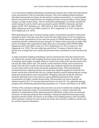 DUST CONTROL HANDBOOK FOR INDUSTRIAL MINERALS MINING AND PROCESSING
FILTRATION AND PRESSURIZATION SYSTEMS FOR ENVIRONMENTAL ENCLOSURES 331
A two-instrument sampling methodology simultaneously measures the outside and inside particle
count concentrations of the environmental enclosure. Since this sampling method introduces
individual instrumental error biases into the particle counting measurements, it is recommended
that the instruments be rotated between the sampling locations an equal number of times during
testing to average out these biases. The two-instrument methodology was initially specified for
mobile testing of a cab by ASAE and was primarily used by NIOSH in laboratory and field
studies [ASAE 1997; Heitbrink et al. 1998; Hall et al. 2002; Heitbrink et al. 2003; NIOSH
2008a; Organiscak and Cecala 2008; Cecala et al. 2012; Organiscak et al. 2013; Cecala et al.
2016; Organiscak et al. 2016].
When performing this type of enclosure testing, particle concentrations should be continuously
measured to detect when they reach their lowest and most stable interior levels for comparison
with the outside concentrations for the same time period. In NIOSH laboratory and field testing,
researchers typically conducted enclosure testing for 45 minutes when using only an intake filter
and for 30 minutes when using both an intake filter and a recirculation filter [NIOSH 2008a;
Organiscak and Cecala 2008; Cecala et al. 2012; Organiscak et al. 2013; Cecala et al. 2016;
Organiscak et al. 2016]. The most stable data and the last 15 minutes of data for these test
periods were averaged and were used for the protection factor calculations of each test discussed
above.
A single-instrument sampling methodology removes instrument bias from the testing but does
not continuously measure both sampling locations during enclosure testing. To perform this type
of sampling, equal lengths of sample tubing are routed to the inside of the cab and outside of the
cab near the intake airflow inlet. The particle counter should be initially used to monitor the
inside of the cab until it reaches the lowest steady state conditions and then be alternated for
several minutes between the inside and outside sampling locations. When alternating the
instrument between sampling locations, the sample lines should be purged for at least the first
minute, and the data collected after the line is purged should be used for determining the average
inside and outside particle count concentrations. Sampling inside and outside the enclosure
should be replicated at least twice and may require additional replications if the outside
concentrations are highly variable during testing. This procedure was used to quantify cab
submicron particle (0.3–0.5 microns) protection factors of at least 50:1 for a pesticide spraying
company after refurbishing and performing maintenance on 13 tractor cabs [Moyer et al. 2005].
All three of the evaluation techniques discussed above are proven methods for sampling airborne
contaminants inside and outside of environmental enclosures as a means to determine the
reduction in contaminants and the ultimate protection afforded to workers from environmental
enclosures. In choosing among the three techniques, mining and industrial mineral processing
operations should consider such factors as the length of the sampling period or shift, the ability
of the technique to analyze for silica content, the steady state enclosure conditions, and the need
for real-time exposure information.
 