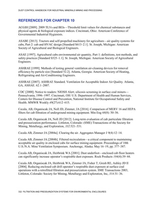 DUST CONTROL HANDBOOK FOR INDUSTRIAL MINERALS MINING AND PROCESSING
332 FILTRATION AND PRESSURIZATION SYSTEMS FOR ENVIRONMENTAL ENCLOSURES
REFERENCES FOR CHAPTER 10
ACGIH [2009]. 2009 TLVs and BEIs—Threshold limit values for chemical substances and
physical agents & biological exposure indices. Cincinnati, Ohio: American Conference of
Governmental Industrial Hygienists.
ASABE [2013]. Tractors and self-propelled machinery for agriculture—air quality systems for
cabs, Part 2: cab and HVAC design [Standard S613–2.1]. St. Joseph, Michigan: American
Society of Agricultural and Biological Engineers.
ASAE [1997]. Agricultural cabs environmental air quantity, Part 1: definitions, test methods, and
safety practices [Standard S525–1.1]. St. Joseph, Michigan: American Society of Agricultural
Engineers.
ASHRAE [1999]. Methods of testing general ventilation air-cleaning devices for removal
efficiency by particle size [Standard 52.2]. Atlanta, Georgia: American Society of Heating,
Refrigerating and Air-Conditioning Engineers.
ASHRAE [2007]. ASHRAE Standard. Ventilation for Acceptable Indoor Air Quality. Atlanta,
GA, ASHAE. 62.1–2007.
CDC [2000]. Notice to readers: NIOSH Alert; silicosis screening in surface coal miners—
Pennsylvania, 1996–1997. Cincinnati, OH: U.S. Department of Health and Human Services,
Centers for Disease Control and Prevention, National Institute for Occupational Safety and
Health. MMWR Weekly 49(27):612–615.
Cecala, AB, Organiscak JA, Noll JD, Zimmer, JA [2016]. Comparison of MERV 16 and HEPA
filters for cab filtration of underground mining equipment. Min Eng 68(8): 50–56.
Cecala AB, Organiscak JA, Noll JD [2012]. Long-term evaluation of cab particulate filtration
and pressurization performance. Littleton, Colorado: (SME) Transactions of the Society for
Mining, Metallurgy, and Exploration, 332:521–531.
Cecala AB, Zimmer JA [2004a]. Clearing the air. Aggregates Manager J 9(4):12–14.
Cecala AB, Zimmer JA [2004b]. Filtered recirculation—a critical component to maintaining
acceptable air quality in enclosed cabs for surface mining equipment. Proceedings of 10th
U.S./N.A. Mine Ventilation Symposium. Anchorage, Alaska. May 16–19, pp. 377–387.
Cecala AB, Organiscak JA, Heitbrink WA [2001]. Dust underfoot—enclosed cab floor heaters
can significantly increase operator’s respirable dust exposure. Rock Products 104(4):39–44.
Cecala AB, Organiscak JA, Heitbrink WA, Zimmer JA, Fisher T, Gresh RE, Ashley JD II
[2004]. Reducing enclosed cab drill operator’s respirable dust exposure at surface coal
operations with a retrofitted filtration and pressurization system. SME Transactions 2003,
Littleton, Colorado: Society for Mining, Metallurgy and Exploration, Inc, 314:31–36.
 