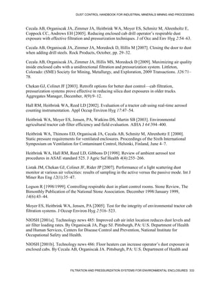 DUST CONTROL HANDBOOK FOR INDUSTRIAL MINERALS MINING AND PROCESSING
FILTRATION AND PRESSURIZATION SYSTEMS FOR ENVIRONMENTAL ENCLOSURES 333
Cecala AB, Organiscak JA, Zimmer JA, Heitbrink WA, Moyer ES, Schmitz M, Ahrenholtz E,
Coppock CC, Andrews EH [2005]. Reducing enclosed cab drill operator’s respirable dust
exposure with effective filtration and pressurization techniques. J of Occ and Env Hyg 2:54–63.
Cecala AB, Organiscak JA, Zimmer JA, Moredock D, Hillis M [2007]. Closing the door to dust
when adding drill steels. Rock Products, October, pp. 29–32.
Cecala AB, Organiscak JA, Zimmer JA, Hillis MS, Moredock D [2009]. Maximizing air quality
inside enclosed cabs with a unidirectional filtration and pressurization system. Littleton,
Colorado: (SME) Society for Mining, Metallurgy, and Exploration, 2009 Transactions. 326:71–
78.
Chekan GJ, Colinet JF [2003]. Retrofit options for better dust control—cab filtration,
pressurization systems prove effective in reducing silica dust exposures in older trucks.
Aggregates Manager, December, 8(9):9–12.
Hall RM, Heitbrink WA, Reed LD [2002]. Evaluation of a tractor cab using real-time aerosol
counting instrumentation. Appl Occup Environ Hyg 17:47–54.
Heitbrink WA, Moyer ES, Jensen, PA, Watkins DS, Martin SB [2003]. Environmental
agricultural tractor cab filter efficiency and field evaluation. AIHA J 64:394–400.
Heitbrink WA, Thimons ED, Organiscak JA, Cecala AB, Schmitz M, Ahrenhottz E [2000].
Static pressure requirements for ventilated enclosures. Proceedings of the Sixth International
Symposium on Ventilation for Contaminant Control, Helsinki, Finland, June 4–7.
Heitbrink WA, Hall RM, Reed LD, Gibbons D [1998]. Review of ambient aerosol test
procedures in ASAE standard 525. J Agric Saf Health 4(4):255–266.
Listak JM, Chekan GJ, Colinet JF, Rider JP [2007]. Performance of a light scattering dust
monitor at various air velocities: results of sampling in the active versus the passive mode. Int J
Miner Res Eng 12(1):35–47.
Logson R [1998/1999]. Controlling respirable dust in plant control rooms. Stone Review, The
Bimonthly Publication of the National Stone Association. December 1998/January 1999,
14(6):43–44.
Moyer ES, Heitbrink WA, Jensen, PA [2005]. Test for the integrity of environmental tractor cab
filtration systems. J Occup Environ Hyg 2:516–523.
NIOSH [2001a]. Technology news 485: Improved cab air inlet location reduces dust levels and
air filter loading rates. By Organiscak JA, Page SJ. Pittsburgh, PA: U.S. Department of Health
and Human Services, Centers for Disease Control and Prevention, National Institute for
Occupational Safety and Health.
NIOSH [2001b]. Technology news 486: Floor heaters can increase operator’s dust exposure in
enclosed cabs. By Cecala AB, Organiscak JA. Pittsburgh, PA: U.S. Department of Health and
 