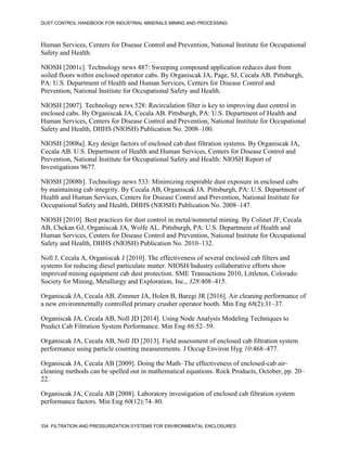 DUST CONTROL HANDBOOK FOR INDUSTRIAL MINERALS MINING AND PROCESSING
334 FILTRATION AND PRESSURIZATION SYSTEMS FOR ENVIRONMENTAL ENCLOSURES
Human Services, Centers for Disease Control and Prevention, National Institute for Occupational
Safety and Health.
NIOSH [2001c]. Technology news 487: Sweeping compound application reduces dust from
soiled floors within enclosed operator cabs. By Organiscak JA, Page, SJ, Cecala AB. Pittsburgh,
PA: U.S. Department of Health and Human Services, Centers for Disease Control and
Prevention, National Institute for Occupational Safety and Health.
NIOSH [2007]. Technology news 528: Recirculation filter is key to improving dust control in
enclosed cabs. By Organiscak JA, Cecala AB. Pittsburgh, PA: U.S. Department of Health and
Human Services, Centers for Disease Control and Prevention, National Institute for Occupational
Safety and Health, DHHS (NIOSH) Publication No. 2008–100.
NIOSH [2008a]. Key design factors of enclosed cab dust filtration systems. By Organiscak JA,
Cecala AB. U.S. Department of Health and Human Services, Centers for Disease Control and
Prevention, National Institute for Occupational Safety and Health: NIOSH Report of
Investigations 9677.
NIOSH [2008b]. Technology news 533: Minimizing respirable dust exposure in enclosed cabs
by maintaining cab integrity. By Cecala AB, Organiscak JA. Pittsburgh, PA: U.S. Department of
Health and Human Services, Centers for Disease Control and Prevention, National Institute for
Occupational Safety and Health, DHHS (NIOSH) Publication No. 2008–147.
NIOSH [2010]. Best practices for dust control in metal/nonmetal mining. By Colinet JF, Cecala
AB, Chekan GJ, Organiscak JA, Wolfe AL. Pittsburgh, PA: U.S. Department of Health and
Human Services, Centers for Disease Control and Prevention, National Institute for Occupational
Safety and Health, DHHS (NIOSH) Publication No. 2010–132.
Noll J, Cecala A, Organiscak J [2010]. The effectiveness of several enclosed cab filters and
systems for reducing diesel particulate matter. NIOSH/Industry collaborative efforts show
improved mining equipment cab dust protection. SME Transactions 2010, Littleton, Colorado:
Society for Mining, Metallurgy and Exploration, Inc., 328:408–415.
Organiscak JA, Cecala AB, Zimmer JA, Holen B, Baregi JR [2016]. Air cleaning performance of
a new environmentally controlled primary crusher operator booth. Min Eng 68(2):31–37.
Organiscak JA, Cecala AB, Noll JD [2014]. Using Node Analysis Modeling Techniques to
Predict Cab Filtration System Performance. Min Eng 66:52–59.
Organiscak JA, Cecala AB, Noll JD [2013]. Field assessment of enclosed cab filtration system
performance using particle counting measurements. J Occup Environ Hyg 10:468–477.
Organiscak JA, Cecala AB [2009]. Doing the Math–The effectiveness of enclosed-cab air-
cleaning methods can be spelled out in mathematical equations. Rock Products, October, pp. 20–
22.
Organiscak JA, Cecala AB [2008]. Laboratory investigation of enclosed cab filtration system
performance factors. Min Eng 60(12):74–80.
 