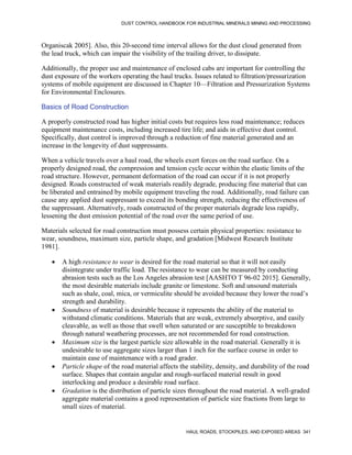DUST CONTROL HANDBOOK FOR INDUSTRIAL MINERALS MINING AND PROCESSING
HAUL ROADS, STOCKPILES, AND EXPOSED AREAS 341
Organiscak 2005]. Also, this 20-second time interval allows for the dust cloud generated from
the lead truck, which can impair the visibility of the trailing driver, to dissipate.
Additionally, the proper use and maintenance of enclosed cabs are important for controlling the
dust exposure of the workers operating the haul trucks. Issues related to filtration/pressurization
systems of mobile equipment are discussed in Chapter 10—Filtration and Pressurization Systems
for Environmental Enclosures.
Basics of Road Construction
A properly constructed road has higher initial costs but requires less road maintenance; reduces
equipment maintenance costs, including increased tire life; and aids in effective dust control.
Specifically, dust control is improved through a reduction of fine material generated and an
increase in the longevity of dust suppressants.
When a vehicle travels over a haul road, the wheels exert forces on the road surface. On a
properly designed road, the compression and tension cycle occur within the elastic limits of the
road structure. However, permanent deformation of the road can occur if it is not properly
designed. Roads constructed of weak materials readily degrade, producing fine material that can
be liberated and entrained by mobile equipment traveling the road. Additionally, road failure can
cause any applied dust suppressant to exceed its bonding strength, reducing the effectiveness of
the suppressant. Alternatively, roads constructed of the proper materials degrade less rapidly,
lessening the dust emission potential of the road over the same period of use.
Materials selected for road construction must possess certain physical properties: resistance to
wear, soundness, maximum size, particle shape, and gradation [Midwest Research Institute
1981].
 A high resistance to wear is desired for the road material so that it will not easily
disintegrate under traffic load. The resistance to wear can be measured by conducting
abrasion tests such as the Los Angeles abrasion test [AASHTO T 96-02 2015]. Generally,
the most desirable materials include granite or limestone. Soft and unsound materials
such as shale, coal, mica, or vermiculite should be avoided because they lower the road’s
strength and durability.
 Soundness of material is desirable because it represents the ability of the material to
withstand climatic conditions. Materials that are weak, extremely absorptive, and easily
cleavable, as well as those that swell when saturated or are susceptible to breakdown
through natural weathering processes, are not recommended for road construction.
 Maximum size is the largest particle size allowable in the road material. Generally it is
undesirable to use aggregate sizes larger than 1 inch for the surface course in order to
maintain ease of maintenance with a road grader.
 Particle shape of the road material affects the stability, density, and durability of the road
surface. Shapes that contain angular and rough-surfaced material result in good
interlocking and produce a desirable road surface.
 Gradation is the distribution of particle sizes throughout the road material. A well-graded
aggregate material contains a good representation of particle size fractions from large to
small sizes of material.
 