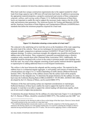 DUST CONTROL HANDBOOK FOR INDUSTRIAL MINERALS MINING AND PROCESSING
342 HAUL ROADS, STOCKPILES, AND EXPOSED AREAS
Mine haul roads have unique construction requirements due to the support needed for wheel
loads from large-capacity (up to 400 tons) off-road mine haul trucks. In addition to possessing
the appropriate material properties, a properly constructed road consists of three components:
subgrade, subbase, and wearing surface (Figure 11.3). Sufficient thicknesses of these three
layers are important to enable the road to support the necessary loads, improve the life of the
road, and minimize dust generation. The American Society for Testing and Materials (ASTM)
and the American Association of State Highway and Transportation Officials (AASHTO) have
standards that define the minimum properties required for a haul road.
Figure 11.3. Illustration showing a cross section of a haul road.30
30
Berms are not present on the drawing in order to focus on the design of the three layers. However, berms should
and would be present at the cross section of a mine haul road.
The subgrade is the underlying soil or rock that serves as the foundation of the road, supporting
the entire load of the vehicles. There are two techniques for maximizing and maintaining
subgrade strength: compaction at optimum moisture [AASHTO T 99 and T180 2015] and
adequate drainage. To achieve maximum strength, the subgrade area should be scarified prior to
adding water to the location. Then, compaction is generally accomplished using a vibratory
compactor with a smooth drum roller [National Stone Association 1991]. Additionally, the
subgrade should be designed with a crown in the center to promote proper water drainage away
from the road. Any areas of the subgrade consisting of poor-quality material should be upgraded
or repaired prior to adding additional bases to avoid frequent maintenance.
The subbase is the layer between the subgrade and the wearing surface. The material for the
subbase layer is a compacted angular aggregate, is well-graded, and consists of material that has
a broad particle size range (3 to 1.5 inches) depending on traffic density [Midwest Research
Institute 1981]. The thickness of the subbase ensures that the surface load will be properly
distributed over the subgrade area. To determine the proper thickness for the subbase of a mine
haul road, the California Bearing Ratio (CBR) [AASHTO T 193-99 2003; ASTM D 1883 2005],
developed by the U.S. Bureau of Mines, can be used [USBM 1977].
Thickness of the base and wearing surface are important considerations in road designs.
Sufficient thickness of these layers enables the road to support the load for which it was
designed. A road that is not able to support the vehicle loading will deteriorate rapidly, which
can in turn result in higher dust production.
To determine the proper thickness for the subbase of a mine haul road, Figure 11.4, developed by
the U.S. Bureau of Mines, should be consulted [USBM 1977]. This method uses the CBR31
test
31
The California Bearing Ratio test provides results as a ratio from the comparison of the bearing capacity of a
material to the bearing capacity of a well-graded crushed stone. It is used for evaluating the strength of cohesive
materials having maximum particle sizes of 0.75 inches. The test involves applying a load to a small-diameter
 