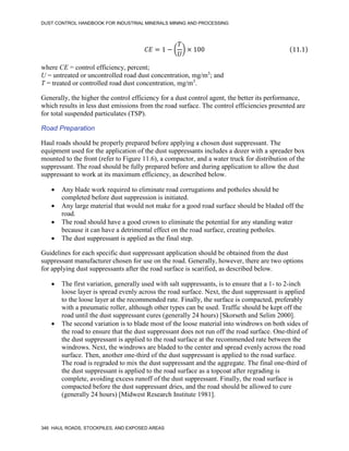 DUST CONTROL HANDBOOK FOR INDUSTRIAL MINERALS MINING AND PROCESSING
346 HAUL ROADS, STOCKPILES, AND EXPOSED AREAS
𝐶𝐸 = 1 − (
𝑇
𝑈
) × 100 (11.1)
where CE = control efficiency, percent;
U = untreated or uncontrolled road dust concentration, mg/m3
; and
T = treated or controlled road dust concentration, mg/m3
.
Generally, the higher the control efficiency for a dust control agent, the better its performance,
which results in less dust emissions from the road surface. The control efficiencies presented are
for total suspended particulates (TSP).
Road Preparation
Haul roads should be properly prepared before applying a chosen dust suppressant. The
equipment used for the application of the dust suppressants includes a dozer with a spreader box
mounted to the front (refer to Figure 11.6), a compactor, and a water truck for distribution of the
suppressant. The road should be fully prepared before and during application to allow the dust
suppressant to work at its maximum efficiency, as described below.
 Any blade work required to eliminate road corrugations and potholes should be
completed before dust suppression is initiated.
 Any large material that would not make for a good road surface should be bladed off the
road.
 The road should have a good crown to eliminate the potential for any standing water
because it can have a detrimental effect on the road surface, creating potholes.
 The dust suppressant is applied as the final step.
Guidelines for each specific dust suppressant application should be obtained from the dust
suppressant manufacturer chosen for use on the road. Generally, however, there are two options
for applying dust suppressants after the road surface is scarified, as described below.
 The first variation, generally used with salt suppressants, is to ensure that a 1- to 2-inch
loose layer is spread evenly across the road surface. Next, the dust suppressant is applied
to the loose layer at the recommended rate. Finally, the surface is compacted, preferably
with a pneumatic roller, although other types can be used. Traffic should be kept off the
road until the dust suppressant cures (generally 24 hours) [Skorseth and Selim 2000].
 The second variation is to blade most of the loose material into windrows on both sides of
the road to ensure that the dust suppressant does not run off the road surface. One-third of
the dust suppressant is applied to the road surface at the recommended rate between the
windrows. Next, the windrows are bladed to the center and spread evenly across the road
surface. Then, another one-third of the dust suppressant is applied to the road surface.
The road is regraded to mix the dust suppressant and the aggregate. The final one-third of
the dust suppressant is applied to the road surface as a topcoat after regrading is
complete, avoiding excess runoff of the dust suppressant. Finally, the road surface is
compacted before the dust suppressant dries, and the road should be allowed to cure
(generally 24 hours) [Midwest Research Institute 1981].
 