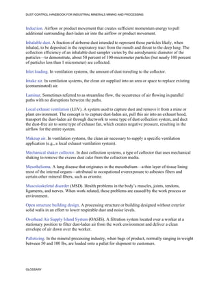 DUST CONTROL HANDBOOK FOR INDUSTRIAL MINERALS MINING AND PROCESSING
GLOSSARY
Induction. Airflow or product movement that creates sufficient momentum energy to pull
additional surrounding dust-laden air into the airflow or product movement.
Inhalable dust. A fraction of airborne dust intended to represent those particles likely, when
inhaled, to be deposited in the respiratory tract from the mouth and throat to the deep lung. The
collection efficiency of an inhalable dust sampler varies by the aerodynamic diameter of the
particles—to demonstrate, about 50 percent of 100-micrometer particles (but nearly 100 percent
of particles less than 1 micrometer) are collected.
Inlet loading. In ventilation systems, the amount of dust traveling to the collector.
Intake air. In ventilation systems, the clean air supplied into an area or space to replace existing
(contaminated) air.
Laminar. Sometimes referred to as streamline flow, the occurrence of air flowing in parallel
paths with no disruptions between the paths.
Local exhaust ventilation (LEV). A system used to capture dust and remove it from a mine or
plant environment. The concept is to capture dust-laden air, pull this air into an exhaust hood,
transport the dust-laden air through ductwork to some type of dust collection system, and duct
the dust-free air to some type of exhaust fan, which creates negative pressure, resulting in the
airflow for the entire system.
Makeup air. In ventilation systems, the clean air necessary to supply a specific ventilation
application (e.g., a local exhaust ventilation system).
Mechanical shaker collector. In dust collection systems, a type of collector that uses mechanical
shaking to remove the excess dust cake from the collection media.
Mesothelioma. A lung disease that originates in the mesothelium—a thin layer of tissue lining
most of the internal organs—attributed to occupational overexposure to asbestos fibers and
certain other mineral fibers, such as erionite.
Musculoskeletal disorder (MSD). Health problems in the body’s muscles, joints, tendons,
ligaments, and nerves. When work-related, these problems are caused by the work process or
environment.
Open structure building design. A processing structure or building designed without exterior
solid walls in an effort to lower respirable dust and noise levels.
Overhead Air Supply Island System (OASIS). A filtration system located over a worker at a
stationary position to filter dust-laden air from the work environment and deliver a clean
envelope of air down over the worker.
Palletizing. In the mineral processing industry, when bags of product, normally ranging in weight
between 50 and 100 lbs, are loaded onto a pallet for shipment to customers.
 