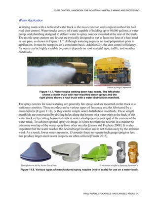 DUST CONTROL HANDBOOK FOR INDUSTRIAL MINERALS MINING AND PROCESSING
HAUL ROADS, STOCKPILES, AND EXPOSED AREAS 347
Water Application
Watering roads with a dedicated water truck is the most common and simplest method for haul
road dust control. Water trucks consist of a tank capable of holding up to 90,000 gallons, a water
pump, and plumbing designed to deliver water to spray nozzles mounted at the rear of the truck.
The nozzle spray pattern and layout are typically designed to wet at least one lane of a haul road
in one pass, as shown in Figure 11.7. Although watering requires no road preparation prior to
application, it must be reapplied on a consistent basis. Additionally, the dust control efficiency
for water can be highly variable because it depends on road material type, traffic, and weather
conditions.
Figure 11.7. Water trucks wetting down haul roads. The left photo
shows a water truck with rear-mounted water sprays and the
right photo shows a haul truck with a water distribution manifold.
Photos by Mega Corporation
The spray nozzles for road watering are generally fan sprays and are mounted on the truck at a
stationary position. These nozzles can be various types of fan spray nozzles fabricated by a
manufacturer (Figure 11.8), or they can be simple water distribution manifolds. These simple
manifolds are constructed by drilling holes along the bottom of a water pipe at the back of the
water truck or by cutting horizontal slots in water stand-pipes (or endcaps) at the corners of the
water truck. To achieve optimal spray coverage, it is best to orient the nozzles in a manner to
minimize overlap of the water spray from other nozzles [James and Piechota 2008]. It is also
important that the water reaches the desired target location and is not blown awry by the ambient
wind. As a result, lower water pressures, 15 pounds-force per square inch gauge (psig) or less,
that produce larger-sized water droplets are often utilized [Franta 2016].
Figure 11.8. Various types of manufactured spray nozzles (not to scale) for use on a water truck.
Three photos on left by Access Truck Parts Two photos on right by Spraying Systems Co.
 
