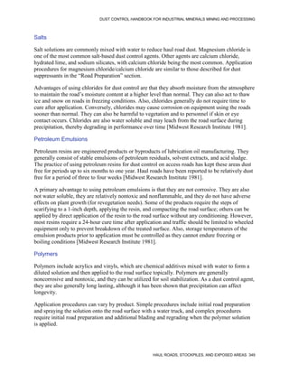 DUST CONTROL HANDBOOK FOR INDUSTRIAL MINERALS MINING AND PROCESSING
HAUL ROADS, STOCKPILES, AND EXPOSED AREAS 349
Salts
Salt solutions are commonly mixed with water to reduce haul road dust. Magnesium chloride is
one of the most common salt-based dust control agents. Other agents are calcium chloride,
hydrated lime, and sodium silicates, with calcium chloride being the most common. Application
procedures for magnesium chloride/calcium chloride are similar to those described for dust
suppressants in the “Road Preparation” section.
Advantages of using chlorides for dust control are that they absorb moisture from the atmosphere
to maintain the road’s moisture content at a higher level than normal. They can also act to thaw
ice and snow on roads in freezing conditions. Also, chlorides generally do not require time to
cure after application. Conversely, chlorides may cause corrosion on equipment using the roads
sooner than normal. They can also be harmful to vegetation and to personnel if skin or eye
contact occurs. Chlorides are also water soluble and may leach from the road surface during
precipitation, thereby degrading in performance over time [Midwest Research Institute 1981].
Petroleum Emulsions
Petroleum resins are engineered products or byproducts of lubrication oil manufacturing. They
generally consist of stable emulsions of petroleum residuals, solvent extracts, and acid sludge.
The practice of using petroleum resins for dust control on access roads has kept these areas dust
free for periods up to six months to one year. Haul roads have been reported to be relatively dust
free for a period of three to four weeks [Midwest Research Institute 1981].
A primary advantage to using petroleum emulsions is that they are not corrosive. They are also
not water soluble, they are relatively nontoxic and nonflammable, and they do not have adverse
effects on plant growth (for revegetation needs). Some of the products require the steps of
scarifying to a 1-inch depth, applying the resin, and compacting the road surface; others can be
applied by direct application of the resin to the road surface without any conditioning. However,
most resins require a 24-hour cure time after application and traffic should be limited to wheeled
equipment only to prevent breakdown of the treated surface. Also, storage temperatures of the
emulsion products prior to application must be controlled as they cannot endure freezing or
boiling conditions [Midwest Research Institute 1981].
Polymers
Polymers include acrylics and vinyls, which are chemical additives mixed with water to form a
diluted solution and then applied to the road surface topically. Polymers are generally
noncorrosive and nontoxic, and they can be utilized for soil stabilization. As a dust control agent,
they are also generally long lasting, although it has been shown that precipitation can affect
longevity.
Application procedures can vary by product. Simple procedures include initial road preparation
and spraying the solution onto the road surface with a water truck, and complex procedures
require initial road preparation and additional blading and regrading when the polymer solution
is applied.
 
