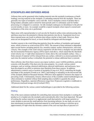 DUST CONTROL HANDBOOK FOR INDUSTRIAL MINERALS MINING AND PROCESSING
HAUL ROADS, STOCKPILES, AND EXPOSED AREAS 351
STOCKPILES AND EXPOSED AREAS
Airborne dust can be generated when loading material onto the stockpile (continuous or batch
loading), moving material on the stockpile, or unloading material from the stockpile. There are
generally two types of stockpiles: active and idle. Active stockpiles consist of product that is
being loaded, unloaded, and/or stored for short periods until it is ultimately used for further
processing or is shipped to a customer. An idle stockpile undergoes no disturbance to the pile for
several months or more. An example would be a topsoil stockpile where topsoil is stored until
reclamation of the mine site is performed.
Open areas with exposed product or soil can also be found at surface mine and processing sites,
and these areas have the potential to liberate dust particles into the air. Equipment travel over
these exposed areas can result in airborne dust release similar to haul roads. However, these
areas are not designated for travel, so travel should be infrequent and discouraged.
Another concern is the wind lifting dust particles from the surfaces of stockpiles and exposed
areas, which is known as wind erosion [EPA 1992]. The amount of dust entrained is dependent
upon several factors including particle size, moisture content, surface characteristics, and wind
velocity. One example of the wind velocity required to lift dust from a stockpile was provided in
the Environmental Protection Agency (EPA) report cited above, which stated that the threshold
wind velocity was 11 mph when measured six inches above the coal stockpile surface. Also, a
finite amount of material will be released from any surface, referred to as erosion potential, but
each time the material surface is disturbed, the potential to release additional dust is restored.
Once airborne, dust from these sources can expose workers, cause visibility problems, and raise
concerns with the public if the dust exits the mine property. As a result, various control
strategies, such as wetting, chemical stabilization, physical stabilization, and enclosures, have
been developed in an effort to minimize dust liberation from these sources. In addition,
administrative controls such as location of stockpiles [Cong et al. 2012], controlling the height
and shape of the stockpile [Toraño et al. 2007], and loading or unloading on the downwind side
of the stockpile [Midwest Research Institute 1988] have been applied to minimize the impact of
prevailing winds. Unfortunately, historic effectiveness of the available control methodologies are
often estimated or modeled without field sampling data available to quantify the actual
performance. Regardless, reported efficiencies range from 30 percent (vegetative windbreak) to
100 percent (enclosed storage silo) [Cowherd 1981].
Additional detail for the various control methodologies is provided in the following sections.
Wetting
One of the most common methods for controlling dust emissions from stockpiles is wetting the
product as it is loaded onto the stockpile and/or periodically after it has been deposited. The goal
of wetting the surface material is to agglomerate small dust particles with larger particles or
water droplets to prevent the small particles from becoming airborne. In one study on coal, no
dust entrainment occurred from deposited material in wind tunnel testing at velocities up to
approximately 45 mph when the moisture content of the coal was kept above 6 percent to 8
 