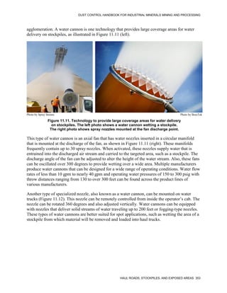 DUST CONTROL HANDBOOK FOR INDUSTRIAL MINERALS MINING AND PROCESSING
HAUL ROADS, STOCKPILES, AND EXPOSED AREAS 353
agglomeration. A water cannon is one technology that provides large coverage areas for water
delivery on stockpiles, as illustrated in Figure 11.11 (left).
Figure 11.11. Technology to provide large coverage areas for water delivery
on stockpiles. The left photo shows a water cannon wetting a stockpile.
The right photo shows spray nozzles mounted at the fan discharge point.
Photo by Spray Stream Photo by BossTek
This type of water cannon is an axial fan that has water nozzles inserted in a circular manifold
that is mounted at the discharge of the fan, as shown in Figure 11.11 (right). These manifolds
frequently contain up to 30 spray nozzles. When activated, these nozzles supply water that is
entrained into the discharged air stream and carried to the targeted area, such as a stockpile. The
discharge angle of the fan can be adjusted to alter the height of the water stream. Also, these fans
can be oscillated over 300 degrees to provide wetting over a wide area. Multiple manufacturers
produce water cannons that can be designed for a wide range of operating conditions. Water flow
rates of less than 10 gpm to nearly 40 gpm and operating water pressures of 150 to 300 psig with
throw distances ranging from 130 to over 300 feet can be found across the product lines of
various manufacturers.
Another type of specialized nozzle, also known as a water cannon, can be mounted on water
trucks (Figure 11.12). This nozzle can be remotely controlled from inside the operator’s cab. The
nozzle can be rotated 360 degrees and also adjusted vertically. Water cannons can be equipped
with nozzles that deliver solid streams of water traveling up to 200 feet or fogging-type nozzles.
These types of water cannons are better suited for spot applications, such as wetting the area of a
stockpile from which material will be removed and loaded into haul trucks.
 