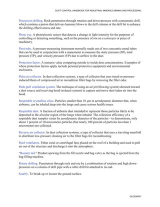DUST CONTROL HANDBOOK FOR INDUSTRIAL MINERALS MINING AND PROCESSING
GLOSSARY
Percussion drilling. Rock penetration through rotation and down-pressure with a pneumatic drill,
which contains a piston that delivers hammer blows to the drill column or the drill bit to enhance
the drilling effectiveness and rate.
Photo eye. A photoelectric sensor that detects a change in light intensity for the purposes of
controlling or detecting something, such as the presence of ore on a conveyor or piece of
machinery.
Pitot tube. A pressure-measuring instrument normally made out of two concentric metal tubes
that can be used in conjunction with a manometer to measure the static pressure (SP), total
pressure (TP), and velocity pressure (VP) due to airflow in the duct.
Protection factor. A numeric value comparing outside to inside dust concentrations. Examples of
where protection factors apply include personal protective equipment and environmental
enclosures.
Pulse jet collector. In dust collection systems, a type of collector that uses timed or pressure-
induced blasts of compressed air to recondition filter bags by removing the filter cake.
Push-pull ventilation system. The technique of using an air jet (blowing system) directed toward
a dust source and receiving hood (exhaust system) to capture and move dust-laden air into the
hood.
Respirable crystalline silica. Particles smaller than 10 μm in aerodynamic diameter that, when
airborne, can be inhaled deep into the lungs and cause serious health issues.
Respirable dust. A fraction of airborne dust intended to represent those particles likely to be
deposited in the alveolar region of the lungs when inhaled. The collection efficiency of a
respirable dust sampler varies by aerodynamic diameter of the particles—to demonstrate, only
about 1 percent of 10-micrometer particles (but nearly 100 percent of particles less than 1
micrometer) are collected.
Reverse air collector. In dust collection systems, a type of collector that uses a traveling manifold
to distribute low-pressure cleaning air to the filter bags for reconditioning.
Roof ventilators. Either axial or centrifugal fans placed on the roof of a building and used to pull
air out of the structure and discharge it into the atmosphere.
“Rooster tail.” Product spewing from the fill nozzle and bag valve as the bag is ejected from the
bag filling machine.
Rotary drilling. Penetration through rock and ore by a combination of rotation and high down-
pressures on a column of drill pipe with a roller drill bit attached to its end.
Scarify. To break up or loosen the ground surface.
 