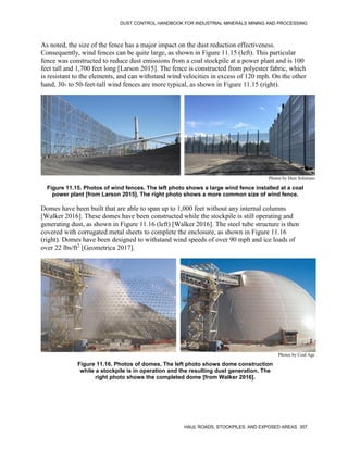 DUST CONTROL HANDBOOK FOR INDUSTRIAL MINERALS MINING AND PROCESSING
HAUL ROADS, STOCKPILES, AND EXPOSED AREAS 357
As noted, the size of the fence has a major impact on the dust reduction effectiveness.
Consequently, wind fences can be quite large, as shown in Figure 11.15 (left). This particular
fence was constructed to reduce dust emissions from a coal stockpile at a power plant and is 100
feet tall and 1,700 feet long [Larson 2015]. The fence is constructed from polyester fabric, which
is resistant to the elements, and can withstand wind velocities in excess of 120 mph. On the other
hand, 30- to 50-feet-tall wind fences are more typical, as shown in Figure 11.15 (right).
Figure 11.15. Photos of wind fences. The left photo shows a large wind fence installed at a coal
power plant [from Larson 2015]. The right photo shows a more common size of wind fence.
Photos by Dust Solutions
Domes have been built that are able to span up to 1,000 feet without any internal columns
[Walker 2016]. These domes have been constructed while the stockpile is still operating and
generating dust, as shown in Figure 11.16 (left) [Walker 2016]. The steel tube structure is then
covered with corrugated metal sheets to complete the enclosure, as shown in Figure 11.16
(right). Domes have been designed to withstand wind speeds of over 90 mph and ice loads of
over 22 lbs/ft2
[Geometrica 2017].
Figure 11.16. Photos of domes. The left photo shows dome construction
while a stockpile is in operation and the resulting dust generation. The
right photo shows the completed dome [from Walker 2016].
Photos by Coal Age
 