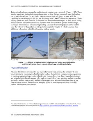 DUST CONTROL HANDBOOK FOR INDUSTRIAL MINERALS MINING AND PROCESSING
358 HAUL ROADS, STOCKPILES, AND EXPOSED AREAS
Telescoping loading spouts can be used to deposit product onto a stockpile (Figure 11.17). These
loading spouts are similar in design and operation to those that are commonly used for loading
trucks and railroad cars. For stockpiles, these spouts are typically larger in scale, with the
capability of extending up to 100 feet and delivering over 1,000 ft3
of material per minute. These
loading spouts are often enclosed to minimize the dust entrainment impact of wind on the falling
product stream. The spouts can also be equipped with dust collection systems and discharge
skirting to minimize dust release during loading. Cascade-style loading spouts can be used to
slow the velocity of the product as it drops to the stockpile. Chapter 8—Bulk Loading—has
additional information related to telescoping loading spouts.
Figure 11.17. Photos of loading spouts. The left photo shows a retracted spout
and the right photo shows a spout delivering product to a stockpile.
Photo by DCL Photo by Hennlich Engineering
Physical Stabilization
Physical stabilization of stockpiles and exposed areas involves coating the surface with less
erodible material (such as gravel), altering the surface characteristic (roughness or compaction),
or planting vegetation to prevent wind and water erosion. However, these types of applications
are typically limited to idle storage piles such as topsoil piles,32
; are not often applied to product
stockpiles; and are more readily applied to large open areas when no immediate plans to use
these areas are present. In these areas, applying gravel or planting vegetation are desirable
options for long-term dust control.
32
Additional information on methods for treating soil areas is available in the first edition of this handbook, which
can be found on the NIOSH mining website at https://www.cdc.gov/niosh/mining/works/coversheet1765.html.
 
