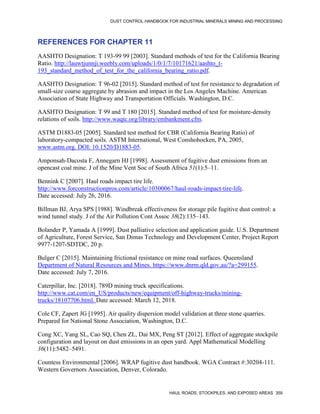DUST CONTROL HANDBOOK FOR INDUSTRIAL MINERALS MINING AND PROCESSING
HAUL ROADS, STOCKPILES, AND EXPOSED AREAS 359
REFERENCES FOR CHAPTER 11
AASHTO Designation: T 193-99 99 [2003]. Standard methods of test for the California Bearing
Ratio. http://lauwtjunnji.weebly.com/uploads/1/0/1/7/10171621/aashto_t-
193_standard_method_of_test_for_the_california_bearing_ratio.pdf.
AASHTO Designation: T 96-02 [2015]. Standard method of test for resistance to degradation of
small-size coarse aggregate by abrasion and impact in the Los Angeles Machine. American
Association of State Highway and Transportation Officials. Washington, D.C.
AASHTO Designation: T 99 and T 180 [2015]. Standard method of test for moisture-density
relations of soils. http://www.waqtc.org/library/embankment.cfm.
ASTM D1883-05 [2005]. Standard test method for CBR (California Bearing Ratio) of
laboratory-compacted soils. ASTM International, West Conshohocken, PA, 2005,
www.astm.org. DOI: 10.1520/D1883-05.
Amponsah-Dacosta F, Annegarn HJ [1998]. Assessment of fugitive dust emissions from an
opencast coal mine. J of the Mine Vent Soc of South Africa 51(1):5–11.
Bennink C [2007]. Haul roads impact tire life.
http://www.forconstructionpros.com/article/10300067/haul-roads-impact-tire-life.
Date accessed: July 26, 2016.
Billman BJ, Arya SPS [1988]. Windbreak effectiveness for storage pile fugitive dust control: a
wind tunnel study. J of the Air Pollution Cont Assoc 38(2):135–143.
Bolander P, Yamada A [1999]. Dust palliative selection and application guide. U.S. Department
of Agriculture, Forest Service, San Dimas Technology and Development Center, Project Report
9977-1207-SDTDC, 20 p.
Bulger C [2015]. Maintaining frictional resistance on mine road surfaces. Queensland
Department of Natural Resources and Mines. https://www.dnrm.qld.gov.au/?a=299155.
Date accessed: July 7, 2016.
Caterpillar, Inc. [2018]. 789D mining truck specifications.
http://www.cat.com/en_US/products/new/equipment/off-highway-trucks/mining-
trucks/18107706.html. Date accessed: March 12, 2018.
Cole CF, Zapert JG [1995]. Air quality dispersion model validation at three stone quarries.
Prepared for National Stone Association, Washington, D.C.
Cong XC, Yang SL, Cao SQ, Chen ZL, Dai MX, Peng ST [2012]. Effect of aggregate stockpile
configuration and layout on dust emissions in an open yard. Appl Mathematical Modelling
36(11):5482–5491.
Countess Environmental [2006]. WRAP fugitive dust handbook. WGA Contract #:30204-111.
Western Governors Association, Denver, Colorado.
 