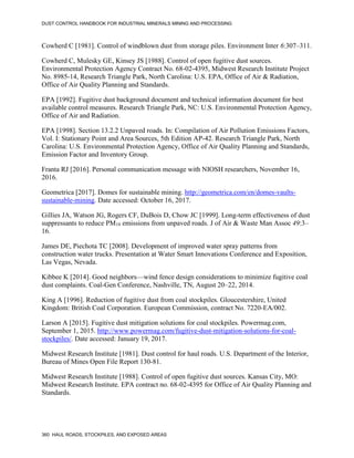 DUST CONTROL HANDBOOK FOR INDUSTRIAL MINERALS MINING AND PROCESSING
360 HAUL ROADS, STOCKPILES, AND EXPOSED AREAS
Cowherd C [1981]. Control of windblown dust from storage piles. Environment Inter 6:307–311.
Cowherd C, Mulesky GE, Kinsey JS [1988]. Control of open fugitive dust sources.
Environmental Protection Agency Contract No. 68-02-4395, Midwest Research Institute Project
No. 8985-14, Research Triangle Park, North Carolina: U.S. EPA, Office of Air & Radiation,
Office of Air Quality Planning and Standards.
EPA [1992]. Fugitive dust background document and technical information document for best
available control measures. Research Triangle Park, NC: U.S. Environmental Protection Agency,
Office of Air and Radiation.
EPA [1998]. Section 13.2.2 Unpaved roads. In: Compilation of Air Pollution Emissions Factors,
Vol. I: Stationary Point and Area Sources, 5th Edition AP-42. Research Triangle Park, North
Carolina: U.S. Environmental Protection Agency, Office of Air Quality Planning and Standards,
Emission Factor and Inventory Group.
Franta RJ [2016]. Personal communication message with NIOSH researchers, November 16,
2016.
Geometrica [2017]. Domes for sustainable mining. http://geometrica.com/en/domes-vaults-
sustainable-mining. Date accessed: October 16, 2017.
Gillies JA, Watson JG, Rogers CF, DuBois D, Chow JC [1999]. Long-term effectiveness of dust
suppressants to reduce PM10 emissions from unpaved roads. J of Air & Waste Man Assoc 49:3–
16.
James DE, Piechota TC [2008]. Development of improved water spray patterns from
construction water trucks. Presentation at Water Smart Innovations Conference and Exposition,
Las Vegas, Nevada.
Kibbee K [2014]. Good neighbors—wind fence design considerations to minimize fugitive coal
dust complaints. Coal-Gen Conference, Nashville, TN, August 20–22, 2014.
King A [1996]. Reduction of fugitive dust from coal stockpiles. Gloucestershire, United
Kingdom: British Coal Corporation. European Commission, contract No. 7220-EA/002.
Larson A [2015]. Fugitive dust mitigation solutions for coal stockpiles. Powermag.com,
September 1, 2015. http://www.powermag.com/fugitive-dust-mitigation-solutions-for-coal-
stockpiles/. Date accessed: January 19, 2017.
Midwest Research Institute [1981]. Dust control for haul roads. U.S. Department of the Interior,
Bureau of Mines Open File Report 130-81.
Midwest Research Institute [1988]. Control of open fugitive dust sources. Kansas City, MO:
Midwest Research Institute. EPA contract no. 68-02-4395 for Office of Air Quality Planning and
Standards.
 