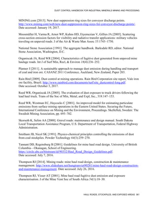 DUST CONTROL HANDBOOK FOR INDUSTRIAL MINERALS MINING AND PROCESSING
HAUL ROADS, STOCKPILES, AND EXPOSED AREAS 361
MINING.com [2013]. New dust suppression ring sizes for conveyor discharge points.
http://www.mining.com/web/new-dust-suppression-ring-sizes-for-conveyor-discharge-points/.
Date accessed: January 19, 2017.
Moosmüller H, Varma R, Arnot WP, Kuhns HD, Etyemezian V, Gillies JA [2005]. Scattering
cross-section emission factors for visibility and radiative transfer applications: military vehicles
traveling on unpaved roads. J of the Air & Waste Man Assoc 55:1743–1750.
National Stone Association [1991]. The aggregate handbook. Barksdale RD, editor. National
Stone Association, Washington, D.C.
Organiscak JA, Reed WR [2004]. Characteristics of fugitive dust generated from unpaved mine
haulage roads. Int J of Surf Min, Recl, & Environ 18(4):236–252.
Planner J [2011]. A sustainable approach to manage dust emission during handling and transport
of coal and iron ore. CASANZ 2011 Conference, Auckland, New Zealand, Paper 203.
Rain Bird [2009]. Dust control at mining operations. Rain Bird Corporation site report, Vale iron
ore facility, Brazil. http://www.rainbird.com/documents/turf/site_dustcontrol-long.pdf.
Date accessed: October 3, 2017.
Reed WR, Organiscak JA [2005]. The evaluation of dust exposure to truck drivers following the
lead haul truck. Trans of the Soc of Min, Metal, and Expl, Inc., 318:147–153.
Reed WR, Westman EC, Haycocks C [2001]. An improved model for estimating particulate
emissions from surface mining operations in the Eastern United States. Securing the Future,
International Conference on Mining and the Environment, Proceedings. Skellefteå, Sweden: The
Swedish Mining Association, pp. 693–702.
Skorseth K, Selim AA [2000]. Gravel roads: maintenance and design manual. South Dakota
Local Transportation Assistance Program, U.S. Department of Transportation, Federal Highway
Administration.
Smitham JB, Nicol SK [1991]. Physico-chemical principles controlling the emissions of dust
from coal stockpiles. Powder Technology 64(3):259–270.
Tannant DD, Regensburg B [2001]. Guidelines for mine haul road design. University of British
Columbia—Okanagan, School of Engineering.
https://circle.ubc.ca/bitstream/id/90332/Haul_Road_Design_Guidelines.pdf.
Date accessed: July 7, 2016.
Thompson RJ [2014]. Mining roads: mine haul road design, construction & maintenance
management. http://www.slideshare.net/hungtranviet90281/mine-haul-road-design-construction-
and-maintenance-management. Date accessed: July 26, 2016.
Thompson RJ, Visser AT [2001]. Mine haul road fugitive dust emission and exposure
characterisation. J of the Mine Vent Soc of South Africa 54(1):18–30.
 