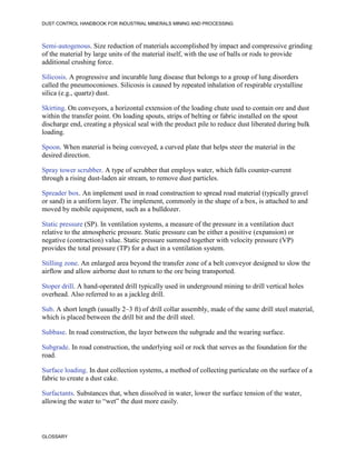 DUST CONTROL HANDBOOK FOR INDUSTRIAL MINERALS MINING AND PROCESSING
GLOSSARY
Semi-autogenous. Size reduction of materials accomplished by impact and compressive grinding
of the material by large units of the material itself, with the use of balls or rods to provide
additional crushing force.
Silicosis. A progressive and incurable lung disease that belongs to a group of lung disorders
called the pneumoconioses. Silicosis is caused by repeated inhalation of respirable crystalline
silica (e.g., quartz) dust.
Skirting. On conveyors, a horizontal extension of the loading chute used to contain ore and dust
within the transfer point. On loading spouts, strips of belting or fabric installed on the spout
discharge end, creating a physical seal with the product pile to reduce dust liberated during bulk
loading.
Spoon. When material is being conveyed, a curved plate that helps steer the material in the
desired direction.
Spray tower scrubber. A type of scrubber that employs water, which falls counter-current
through a rising dust-laden air stream, to remove dust particles.
Spreader box. An implement used in road construction to spread road material (typically gravel
or sand) in a uniform layer. The implement, commonly in the shape of a box, is attached to and
moved by mobile equipment, such as a bulldozer.
Static pressure (SP). In ventilation systems, a measure of the pressure in a ventilation duct
relative to the atmospheric pressure. Static pressure can be either a positive (expansion) or
negative (contraction) value. Static pressure summed together with velocity pressure (VP)
provides the total pressure (TP) for a duct in a ventilation system.
Stilling zone. An enlarged area beyond the transfer zone of a belt conveyor designed to slow the
airflow and allow airborne dust to return to the ore being transported.
Stoper drill. A hand-operated drill typically used in underground mining to drill vertical holes
overhead. Also referred to as a jackleg drill.
Sub. A short length (usually 2–3 ft) of drill collar assembly, made of the same drill steel material,
which is placed between the drill bit and the drill steel.
Subbase. In road construction, the layer between the subgrade and the wearing surface.
Subgrade. In road construction, the underlying soil or rock that serves as the foundation for the
road.
Surface loading. In dust collection systems, a method of collecting particulate on the surface of a
fabric to create a dust cake.
Surfactants. Substances that, when dissolved in water, lower the surface tension of the water,
allowing the water to “wet” the dust more easily.
 
