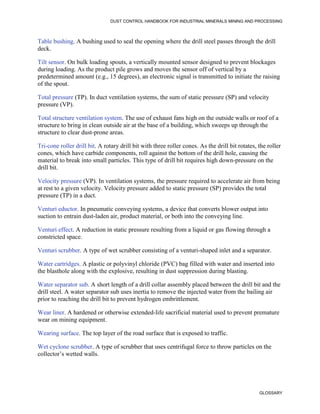 DUST CONTROL HANDBOOK FOR INDUSTRIAL MINERALS MINING AND PROCESSING
GLOSSARY
Table bushing. A bushing used to seal the opening where the drill steel passes through the drill
deck.
Tilt sensor. On bulk loading spouts, a vertically mounted sensor designed to prevent blockages
during loading. As the product pile grows and moves the sensor off of vertical by a
predetermined amount (e.g., 15 degrees), an electronic signal is transmitted to initiate the raising
of the spout.
Total pressure (TP). In duct ventilation systems, the sum of static pressure (SP) and velocity
pressure (VP).
Total structure ventilation system. The use of exhaust fans high on the outside walls or roof of a
structure to bring in clean outside air at the base of a building, which sweeps up through the
structure to clear dust-prone areas.
Tri-cone roller drill bit. A rotary drill bit with three roller cones. As the drill bit rotates, the roller
cones, which have carbide components, roll against the bottom of the drill hole, causing the
material to break into small particles. This type of drill bit requires high down-pressure on the
drill bit.
Velocity pressure (VP). In ventilation systems, the pressure required to accelerate air from being
at rest to a given velocity. Velocity pressure added to static pressure (SP) provides the total
pressure (TP) in a duct.
Venturi eductor. In pneumatic conveying systems, a device that converts blower output into
suction to entrain dust-laden air, product material, or both into the conveying line.
Venturi effect. A reduction in static pressure resulting from a liquid or gas flowing through a
constricted space.
Venturi scrubber. A type of wet scrubber consisting of a venturi-shaped inlet and a separator.
Water cartridges. A plastic or polyvinyl chloride (PVC) bag filled with water and inserted into
the blasthole along with the explosive, resulting in dust suppression during blasting.
Water separator sub. A short length of a drill collar assembly placed between the drill bit and the
drill steel. A water separator sub uses inertia to remove the injected water from the bailing air
prior to reaching the drill bit to prevent hydrogen embrittlement.
Wear liner. A hardened or otherwise extended-life sacrificial material used to prevent premature
wear on mining equipment.
Wearing surface. The top layer of the road surface that is exposed to traffic.
Wet cyclone scrubber. A type of scrubber that uses centrifugal force to throw particles on the
collector’s wetted walls.
 