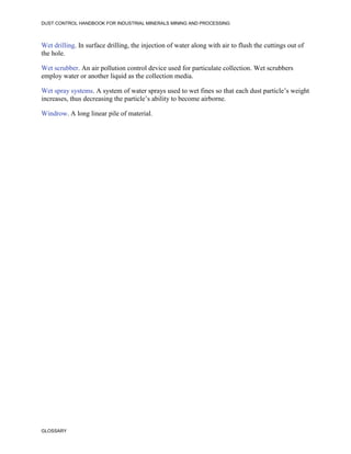 DUST CONTROL HANDBOOK FOR INDUSTRIAL MINERALS MINING AND PROCESSING
GLOSSARY
Wet drilling. In surface drilling, the injection of water along with air to flush the cuttings out of
the hole.
Wet scrubber. An air pollution control device used for particulate collection. Wet scrubbers
employ water or another liquid as the collection media.
Wet spray systems. A system of water sprays used to wet fines so that each dust particle’s weight
increases, thus decreasing the particle’s ability to become airborne.
Windrow. A long linear pile of material.
 
