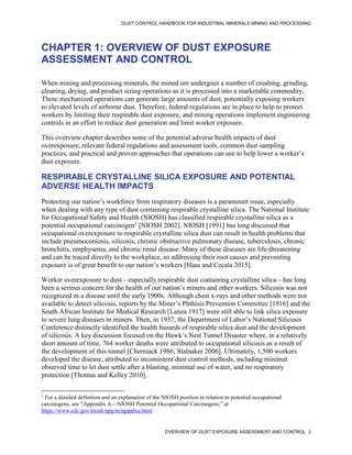 DUST CONTROL HANDBOOK FOR INDUSTRIAL MINERALS MINING AND PROCESSING
OVERVIEW OF DUST EXPOSURE ASSESSMENT AND CONTROL 3
CHAPTER 1: OVERVIEW OF DUST EXPOSURE
ASSESSMENT AND CONTROL
When mining and processing minerals, the mined ore undergoes a number of crushing, grinding,
cleaning, drying, and product sizing operations as it is processed into a marketable commodity.
These mechanized operations can generate large amounts of dust, potentially exposing workers
to elevated levels of airborne dust. Therefore, federal regulations are in place to help to protect
workers by limiting their respirable dust exposure, and mining operations implement engineering
controls in an effort to reduce dust generation and limit worker exposure.
This overview chapter describes some of the potential adverse health impacts of dust
overexposure, relevant federal regulations and assessment tools, common dust sampling
practices, and practical and proven approaches that operations can use to help lower a worker’s
dust exposure.
RESPIRABLE CRYSTALLINE SILICA EXPOSURE AND POTENTIAL
ADVERSE HEALTH IMPACTS
Protecting our nation’s workforce from respiratory diseases is a paramount issue, especially
when dealing with any type of dust containing respirable crystalline silica. The National Institute
for Occupational Safety and Health (NIOSH) has classified respirable crystalline silica as a
potential occupational carcinogen1
[NIOSH 2002]. NIOSH [1991] has long discussed that
occupational overexposure to respirable crystalline silica dust can result in health problems that
include pneumoconiosis, silicosis, chronic obstructive pulmonary disease, tuberculosis, chronic
bronchitis, emphysema, and chronic renal disease. Many of these diseases are life-threatening
and can be traced directly to the workplace, so addressing their root causes and preventing
exposure is of great benefit to our nation’s workers [Haas and Cecala 2015].
1
For a detailed definition and an explanation of the NIOSH position in relation to potential occupational
carcinogens, see “Appendix A—NIOSH Potential Occupational Carcinogens,” at
https://www.cdc.gov/niosh/npg/nengapdxa.html.
Worker overexposure to dust—especially respirable dust containing crystalline silica—has long
been a serious concern for the health of our nation’s miners and other workers. Silicosis was not
recognized as a disease until the early 1900s. Although chest x-rays and other methods were not
available to detect silicosis, reports by the Miner’s Phthisis Prevention Committee [1916] and the
South African Institute for Medical Research [Lanza 1917] were still able to link silica exposure
to severe lung diseases in miners. Then, in 1937, the Department of Labor’s National Silicosis
Conference distinctly identified the health hazards of respirable silica dust and the development
of silicosis. A key discussion focused on the Hawk’s Nest Tunnel Disaster where, in a relatively
short amount of time, 764 worker deaths were attributed to occupational silicosis as a result of
the development of this tunnel [Cherniack 1986; Stalnaker 2006]. Ultimately, 1,500 workers
developed the disease, attributed to inconsistent dust control methods, including minimal
observed time to let dust settle after a blasting, minimal use of water, and no respiratory
protection [Thomas and Kelley 2010].
 