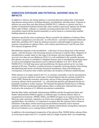 DUST CONTROL HANDBOOK FOR INDUSTRIAL MINERALS MINING AND PROCESSING
6 OVERVIEW OF DUST EXPOSURE ASSESSMENT AND CONTROL
ASBESTOS EXPOSURE AND POTENTIAL ADVERSE HEALTH
IMPACTS
In addition to silicosis, the mining industry is concerned about preventing other work-related
lung diseases among miners, including asbestosis, mesothelioma, and lung cancer. Exposure to
asbestos can cause these and other diseases [NIOSH 2011]. Asbestos is a generic term for a
number of asbestiform hydrated silicates that, when crushed or processed, separate into flexible
fibers made of fibrils. Asbestos is a naturally occurring mineral that can be a contaminant
coincidently mined with the desired commodity or can be found as a commercially installed
building material on mine sites.
Asbestosis specifically refers to pulmonary fibrosis caused by the inhalation of asbestos fibers.
The disease is progressive over time and—as with silicosis—can lead to respiratory failure and
death [Hoy and Brims 2017]. Risk for asbestosis increases with both length of exposure and
exposure concentration to asbestos fibers, with a latency period between 5 and 40 years from
first exposure [Lippmann 2014].
Mesothelioma originates in the mesothelium—a thin layer of tissue lining most of the internal
organs—and risk increases with increasing amounts of exposure to asbestos fibers. Diagnosis of
mesothelioma is usually made at a late stage in the disease, and once diagnosed the median
survival is less than one year [Robinson 2012]. It is well established in the scientific literature
that asbestos can cause or contribute to malignant diseases such as mesothelioma and lung cancer
as well as non-malignant lung diseases such as asbestosis [Barlow et al. 2017; Wylie 2016;
NIOSH 2011]. For both lung cancer and mesothelioma, the latency period can be very long—
upwards of 40 years. Therefore, avoiding intrusions of naturally occurring asbestos when mining
and identifying and closely monitoring commercial installations, along with defining any
overexposure, will protect mine workers and reduce the incidence of asbestos-related diseases.
While asbestos is no longer mined in the U.S. as a primary commodity, it can be encountered as
a trace or accessory mineral in certain types of mineral deposits that are routinely mined [Van
Gosen 2009]. During the extraction, processing, and use of these principal mineral deposits,
accessory asbestos can be aerosolized—i.e., converted into particles and liberated into the air—
potentially resulting in worker exposure. The National Occupational Health Survey of Mining
[NIOSH 1996] has recorded detectable asbestos fibers in settled dust collected from mines
involved in the extraction of 21 different non-asbestos commodities.
Both the Mine Safety and Health Administration (MSHA) and the Occupational Safety and
Health Administration (OSHA) regulate six different types of airborne asbestos fibers in
occupational environments. NIOSH, OSHA, and MSHA all agree on an exposure limit of 0.1
fibers per cubic centimeter, reported as an 8-hour time-weighted average (TWA) for these six
regulated fibers. Nevertheless, it is important to recognize that this exposure limit is based on
limitations of the phase contract microscopy-based method commonly used to measure
exposures, and therefore, some risk remains for asbestos-related disease among those exposed to
this level of asbestos over a working lifetime [NIOSH 2011].
In addition to the mineralogical composition of the asbestos fiber, NIOSH defines asbestos fibers
as (1) having an aspect ratio of 3:1 or greater and (2) a length of greater than 5 µm morphology.
 