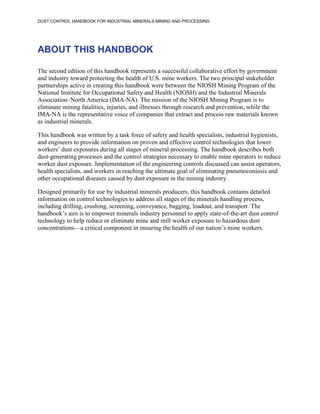 DUST CONTROL HANDBOOK FOR INDUSTRIAL MINERALS MINING AND PROCESSING
ABOUT THIS HANDBOOK
The second edition of this handbook represents a successful collaborative effort by government
and industry toward protecting the health of U.S. mine workers. The two principal stakeholder
partnerships active in creating this handbook were between the NIOSH Mining Program of the
National Institute for Occupational Safety and Health (NIOSH) and the Industrial Minerals
Association–North America (IMA-NA). The mission of the NIOSH Mining Program is to
eliminate mining fatalities, injuries, and illnesses through research and prevention, while the
IMA-NA is the representative voice of companies that extract and process raw materials known
as industrial minerals.
This handbook was written by a task force of safety and health specialists, industrial hygienists,
and engineers to provide information on proven and effective control technologies that lower
workers’ dust exposures during all stages of mineral processing. The handbook describes both
dust-generating processes and the control strategies necessary to enable mine operators to reduce
worker dust exposure. Implementation of the engineering controls discussed can assist operators,
health specialists, and workers in reaching the ultimate goal of eliminating pneumoconiosis and
other occupational diseases caused by dust exposure in the mining industry.
Designed primarily for use by industrial minerals producers, this handbook contains detailed
information on control technologies to address all stages of the minerals handling process,
including drilling, crushing, screening, conveyance, bagging, loadout, and transport. The
handbook’s aim is to empower minerals industry personnel to apply state-of-the-art dust control
technology to help reduce or eliminate mine and mill worker exposure to hazardous dust
concentrations—a critical component in ensuring the health of our nation’s mine workers.
 