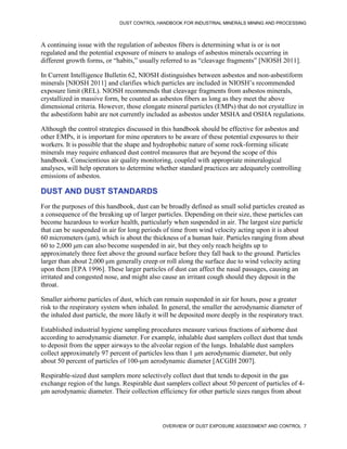 DUST CONTROL HANDBOOK FOR INDUSTRIAL MINERALS MINING AND PROCESSING
OVERVIEW OF DUST EXPOSURE ASSESSMENT AND CONTROL 7
A continuing issue with the regulation of asbestos fibers is determining what is or is not
regulated and the potential exposure of miners to analogs of asbestos minerals occurring in
different growth forms, or “habits,” usually referred to as “cleavage fragments” [NIOSH 2011].
In Current Intelligence Bulletin 62, NIOSH distinguishes between asbestos and non-asbestiform
minerals [NIOSH 2011] and clarifies which particles are included in NIOSH’s recommended
exposure limit (REL). NIOSH recommends that cleavage fragments from asbestos minerals,
crystallized in massive form, be counted as asbestos fibers as long as they meet the above
dimensional criteria. However, those elongate mineral particles (EMPs) that do not crystallize in
the asbestiform habit are not currently included as asbestos under MSHA and OSHA regulations.
Although the control strategies discussed in this handbook should be effective for asbestos and
other EMPs, it is important for mine operators to be aware of these potential exposures to their
workers. It is possible that the shape and hydrophobic nature of some rock-forming silicate
minerals may require enhanced dust control measures that are beyond the scope of this
handbook. Conscientious air quality monitoring, coupled with appropriate mineralogical
analyses, will help operators to determine whether standard practices are adequately controlling
emissions of asbestos.
DUST AND DUST STANDARDS
For the purposes of this handbook, dust can be broadly defined as small solid particles created as
a consequence of the breaking up of larger particles. Depending on their size, these particles can
become hazardous to worker health, particularly when suspended in air. The largest size particle
that can be suspended in air for long periods of time from wind velocity acting upon it is about
60 micrometers (μm), which is about the thickness of a human hair. Particles ranging from about
60 to 2,000 μm can also become suspended in air, but they only reach heights up to
approximately three feet above the ground surface before they fall back to the ground. Particles
larger than about 2,000 μm generally creep or roll along the surface due to wind velocity acting
upon them [EPA 1996]. These larger particles of dust can affect the nasal passages, causing an
irritated and congested nose, and might also cause an irritant cough should they deposit in the
throat.
Smaller airborne particles of dust, which can remain suspended in air for hours, pose a greater
risk to the respiratory system when inhaled. In general, the smaller the aerodynamic diameter of
the inhaled dust particle, the more likely it will be deposited more deeply in the respiratory tract.
Established industrial hygiene sampling procedures measure various fractions of airborne dust
according to aerodynamic diameter. For example, inhalable dust samplers collect dust that tends
to deposit from the upper airways to the alveolar region of the lungs. Inhalable dust samplers
collect approximately 97 percent of particles less than 1 μm aerodynamic diameter, but only
about 50 percent of particles of 100-μm aerodynamic diameter [ACGIH 2007].
Respirable-sized dust samplers more selectively collect dust that tends to deposit in the gas
exchange region of the lungs. Respirable dust samplers collect about 50 percent of particles of 4-
μm aerodynamic diameter. Their collection efficiency for other particle sizes ranges from about
 
