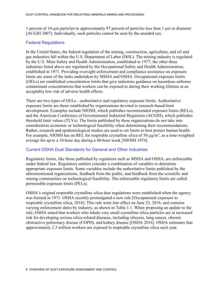 DUST CONTROL HANDBOOK FOR INDUSTRIAL MINERALS MINING AND PROCESSING
8 OVERVIEW OF DUST EXPOSURE ASSESSMENT AND CONTROL
1 percent of 10-μm particles to approximately 97 percent of particles less than 1 μm in diameter
[ACGIH 2007]. Individually, such particles cannot be seen by the unaided eye.
Federal Regulations
In the United States, the federal regulation of the mining, construction, agriculture, and oil and
gas industries fall within the U.S. Department of Labor (DOL). The mining industry is regulated
by the U.S. Mine Safety and Health Administration, established in 1977; the other three
industries listed above are regulated by the Occupational Safety and Health Administration,
established in 1971. Providing oversight enforcement and compliance assistance on exposure
limits are some of the tasks undertaken by MSHA and OSHA. Occupational exposure limits
(OELs) are established concentration limits that give industries guidance on hazardous airborne
contaminant concentrations that workers can be exposed to during their working lifetime at an
acceptably low risk of adverse health effects.
There are two types of OELs—authoritative and regulatory exposure limits. Authoritative
exposure limits are those established by organizations devoted to research-based limit
development. Examples include NIOSH, which publishes recommended exposure limits (RELs),
and the American Conference of Governmental Industrial Hygienists (ACGIH), which publishes
threshold limit values (TLVs). The limits published by these organizations do not take into
consideration economic or technological feasibility when determining their recommendations.
Rather, research and epidemiological studies are used to set limits to best protect human health.
For example, NIOSH has an REL for respirable crystalline silica of 50 µg/m3
, as a time-weighted
average for up to a 10-hour day during a 40-hour week [NIOSH 1974].
Current OSHA Dust Standards for General and Other Industries
Regulatory limits, like those published by regulators such as MSHA and OSHA, are enforceable
under federal law. Regulatory entities consider a combination of variables to determine
appropriate exposure limits. Some variables include the authoritative limits published by the
aforementioned organizations, feedback from the public, and feedback from the scientific and
mining communities on technological feasibility. The enforceable regulatory limits are called
permissible exposure limits (PELs).
OSHA’s original respirable crystalline silica dust regulations were established when the agency
was formed in 1971. OSHA recently promulgated a new rule [Occupational exposure to
respirable crystalline silica, 2016]. This rule went into effect on June 23, 2016, and contains
varying enforcement dates by industry, as shown in Table 1.1. When proposing an update to the
rule, OSHA stated that workers who inhale very small crystalline silica particles are at increased
risk for developing serious silica-related diseases, including silicosis, lung cancer, chronic
obstructive pulmonary disease (COPD), and kidney disease [OSHA 2016]. OSHA estimates that
approximately 2.3 million workers are exposed to respirable crystalline silica each year.
 