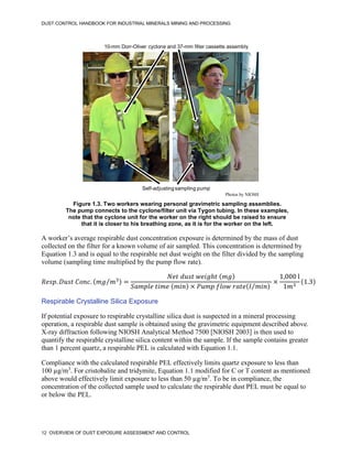DUST CONTROL HANDBOOK FOR INDUSTRIAL MINERALS MINING AND PROCESSING
12 OVERVIEW OF DUST EXPOSURE ASSESSMENT AND CONTROL
Figure 1.3. Two workers wearing personal gravimetric sampling assemblies.
The pump connects to the cyclone/filter unit via Tygon tubing. In these examples,
note that the cyclone unit for the worker on the right should be raised to ensure
that it is closer to his breathing zone, as it is for the worker on the left.
10-mm Dorr-Oliver cyclone and 37-mm filter cassette assembly
Self-adjusting sampling pump
Photos by NIOSH
A worker’s average respirable dust concentration exposure is determined by the mass of dust
collected on the filter for a known volume of air sampled. This concentration is determined by
Equation 1.3 and is equal to the respirable net dust weight on the filter divided by the sampling
volume (sampling time multiplied by the pump flow rate).
𝑅𝑒𝑠𝑝. 𝐷𝑢𝑠𝑡 𝐶𝑜𝑛𝑐. (𝑚𝑔 𝑚3
⁄ ) =
𝑁𝑒𝑡 𝑑𝑢𝑠𝑡 𝑤𝑒𝑖𝑔ℎ𝑡 (𝑚𝑔)
𝑆𝑎𝑚𝑝𝑙𝑒 𝑡𝑖𝑚𝑒 (𝑚𝑖𝑛) × 𝑃𝑢𝑚𝑝 𝑓𝑙𝑜𝑤 𝑟𝑎𝑡𝑒(𝑙 𝑚𝑖𝑛
⁄ )
×
1,000 l
1𝑚3
(1.3)
Respirable Crystalline Silica Exposure
If potential exposure to respirable crystalline silica dust is suspected in a mineral processing
operation, a respirable dust sample is obtained using the gravimetric equipment described above.
X-ray diffraction following NIOSH Analytical Method 7500 [NIOSH 2003] is then used to
quantify the respirable crystalline silica content within the sample. If the sample contains greater
than 1 percent quartz, a respirable PEL is calculated with Equation 1.1.
Compliance with the calculated respirable PEL effectively limits quartz exposure to less than
100 µg/m3
. For cristobalite and tridymite, Equation 1.1 modified for C or T content as mentioned
above would effectively limit exposure to less than 50 µg/m3
. To be in compliance, the
concentration of the collected sample used to calculate the respirable dust PEL must be equal to
or below the PEL.
 