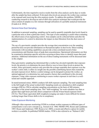 DUST CONTROL HANDBOOK FOR INDUSTRIAL MINERALS MINING AND PROCESSING
OVERVIEW OF DUST EXPOSURE ASSESSMENT AND CONTROL 13
Unfortunately, the time required to receive results from the silica analysis can be days to weeks
after the sample has been collected. If elevated silica levels are present, the worker may continue
to be exposed until receiving the silica analysis results. To address this problem, NIOSH is
conducting research to develop an end-of-shift silica analysis technique that would provide the
silica content of samples in a few minutes through utilization of a portable analytical instrument
[Cauda et al. 2016].
General Area Dust Sampling
In addition to personal sampling, sampling can be used to quantify respirable dust levels found in
a particular area or from a particular source. This type of area sampling is useful when evaluating
the effectiveness of an engineering control. Area samples can be collected before and after the
implementation of a control to determine the impact on dust liberation from the dust source of
interest.
The use of a gravimetric sampler provides the average dust concentration over the sampling
period but does not provide information on fluctuations/spikes in dust levels. Direct reading
instruments with recording capabilities can provide a time-correlated record of dust
concentrations and illustrate times of peak dust concentrations. Operational information can then
be examined to determine specific activities occurring at these times to identify issues that need
attention. Additional information on the use of direct reading instruments will be discussed later
in this chapter.
Once gravimetric sampling has determined that a worker has elevated respirable dust exposure
levels, the priority is to determine the most effective way to lower these levels to protect the
worker. Since gravimetric analysis only provides the average respirable dust exposure over the
worker’s entire shift, it offers no insight into the possible contributing factors that created the
elevated exposure level. Before a control strategy can be designed to protect the worker, an
optimal approach is to determine key and causative factors that contributed to this elevated
exposure. Using video exposure monitoring to assess worker exposure in real time is a well-
tested and valuable approach.
In metal/nonmetal mines, MSHA conducts full-shift exposure sampling. The total sampling time
is the full length of the actual worked shift. Sampling results are calculated as shift-weighted
averages (SWAs). SWAs calculate sampling concentration on the basis of 480 minutes,
regardless of the actual sampling time. This “shift-weighting” for work schedules less than or
greater than eight hours provides direct comparison with the 8-hour-based exposure limits
(TLVs). This 8-hour equivalent shift-weighted averaging can make it more difficult for miners
working longer than 8-hour shifts to be in compliance.
Video Exposure Monitoring
Although video exposure monitoring (VEM) to evaluate worker exposure to different types of
contaminants is not a new concept [e.g., Gressel et al. 1988; NIOSH 1992; Rosen and Lundstrom
1987; Rosen and Andersson 1989; Rosen et al. 2005], a recent and effective option for mobile
workers is available. In published NIOSH studies, VEM is also referred to as “Helmet-CAM.”
 
