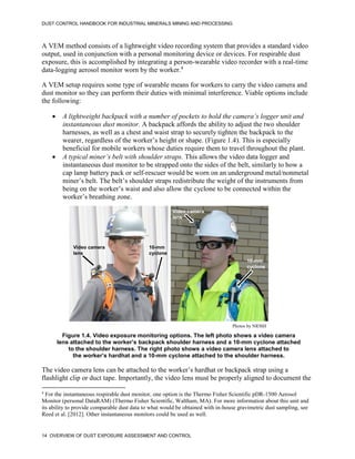DUST CONTROL HANDBOOK FOR INDUSTRIAL MINERALS MINING AND PROCESSING
14 OVERVIEW OF DUST EXPOSURE ASSESSMENT AND CONTROL
A VEM method consists of a lightweight video recording system that provides a standard video
output, used in conjunction with a personal monitoring device or devices. For respirable dust
exposure, this is accomplished by integrating a person-wearable video recorder with a real-time
data-logging aerosol monitor worn by the worker.4
4
For the instantaneous respirable dust monitor, one option is the Thermo Fisher Scientific pDR-1500 Aerosol
Monitor (personal DataRAM) (Thermo Fisher Scientific, Waltham, MA). For more information about this unit and
its ability to provide comparable dust data to what would be obtained with in-house gravimetric dust sampling, see
Reed et al. [2012]. Other instantaneous monitors could be used as well.
A VEM setup requires some type of wearable means for workers to carry the video camera and
dust monitor so they can perform their duties with minimal interference. Viable options include
the following:
 A lightweight backpack with a number of pockets to hold the camera’s logger unit and
instantaneous dust monitor. A backpack affords the ability to adjust the two shoulder
harnesses, as well as a chest and waist strap to securely tighten the backpack to the
wearer, regardless of the worker’s height or shape. (Figure 1.4). This is especially
beneficial for mobile workers whose duties require them to travel throughout the plant.
 A typical miner’s belt with shoulder straps. This allows the video data logger and
instantaneous dust monitor to be strapped onto the sides of the belt, similarly to how a
cap lamp battery pack or self-rescuer would be worn on an underground metal/nonmetal
miner’s belt. The belt’s shoulder straps redistribute the weight of the instruments from
being on the worker’s waist and also allow the cyclone to be connected within the
worker’s breathing zone.
Figure 1.4. Video exposure monitoring options. The left photo shows a video camera
lens attached to the worker’s backpack shoulder harness and a 10-mm cyclone attached
to the shoulder harness. The right photo shows a video camera lens attached to
the worker’s hardhat and a 10-mm cyclone attached to the shoulder harness.
10-mm
cyclone
Video camera
lens
10-mm
cyclone
Video camera
lens
Photos by NIOSH
The video camera lens can be attached to the worker’s hardhat or backpack strap using a
flashlight clip or duct tape. Importantly, the video lens must be properly aligned to document the
 