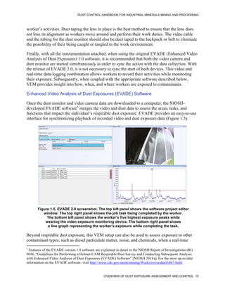 DUST CONTROL HANDBOOK FOR INDUSTRIAL MINERALS MINING AND PROCESSING
OVERVIEW OF DUST EXPOSURE ASSESSMENT AND CONTROL 15
worker’s activities. Duct taping the lens in place is the best method to ensure that the lens does
not lose its alignment as workers move around and perform their work duties. The video cable
and the tubing for the dust monitor should also be duct taped to the backpack or belt to eliminate
the possibility of their being caught or tangled in the work environment.
Finally, with all the instrumentation attached, when using the original EVADE (Enhanced Video
Analysis of Dust Exposures) 1.0 software, it is recommended that both the video camera and
dust monitor are started simultaneously in order to sync the action with the data collection. With
the release of EVADE 2.0, it is not necessary to sync the start of both devices. This video and
real-time data-logging combination allows workers to record their activities while monitoring
their exposure. Subsequently, when coupled with the appropriate software described below,
VEM provides insight into how, when, and where workers are exposed to contaminants.
Enhanced Video Analysis of Dust Exposures (EVADE) Software
Once the dust monitor and video camera data are downloaded to a computer, the NIOSH-
developed EVADE software5
merges the video and dust data to assess the areas, tasks, and
functions that impact the individual’s respirable dust exposure. EVADE provides an easy-to-use
interface for synchronizing playback of recorded video and dust exposure data (Figure 1.5).
5
Features of the EVADE version 1.0 software are explained in detail in the NIOSH Report of Investigations (RI)
9696, “Guidelines for Performing a Helmet-CAM Respirable Dust Survey and Conducting Subsequent Analysis
with Enhanced Video Analysis of Dust Exposures (EVADE) Software” [NIOSH 2014a]. For the most up-to-date
information on the EVADE software, visit http://www.cdc.gov/niosh/mining/Works/coversheet1867.html.
Figure 1.5. EVADE 2.0 screenshot. The top left panel shows the software project editor
window. The top right panel shows the job task being completed by the worker.
The bottom left panel shows the worker’s five highest exposure peaks while
wearing the video exposure monitoring device. The bottom right panel shows
a line graph representing the worker’s exposure while completing the task.
Beyond respirable dust exposure, this VEM setup can also be used to assess exposure to other
contaminant types, such as diesel particulate matter, noise, and chemicals, when a real-time
 