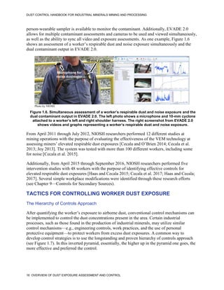 DUST CONTROL HANDBOOK FOR INDUSTRIAL MINERALS MINING AND PROCESSING
16 OVERVIEW OF DUST EXPOSURE ASSESSMENT AND CONTROL
person-wearable sampler is available to monitor the contaminant. Additionally, EVADE 2.0
allows for multiple contaminant assessments and cameras to be used and viewed simultaneously,
as well as the ability to sync all video and exposure assessments. As one example, Figure 1.6
shows an assessment of a worker’s respirable dust and noise exposure simultaneously and the
dual contaminant output in EVADE 2.0.
Figure 1.6. Simultaneous assessment of a worker’s respirable dust and noise exposure and the
dual contaminant output in EVADE 2.0. The left photo shows a microphone and 10-mm cyclone
attached to a worker’s left and right shoulder harness. The right screenshot from EVADE 2.0
shows videos and graphs representing a worker’s respirable dust and noise exposure.
10-mm cyclone
Microphone for
noise dosimeter
Photo by NIOSH
From April 2011 through July 2012, NIOSH researchers performed 12 different studies at
mining operations with the purpose of evaluating the effectiveness of the VEM technology at
assessing miners’ elevated respirable dust exposures [Cecala and O’Brien 2014; Cecala et al.
2013; Joy 2013]. The system was tested with more than 100 different workers, including some
for noise [Cecala et al. 2015].
Additionally, from April 2015 through September 2016, NIOSH researchers performed five
intervention studies with 48 workers with the purpose of identifying effective controls for
elevated respirable dust exposures [Haas and Cecala 2015; Cecala et al. 2017; Haas and Cecala;
2017]. Several simple workplace modifications were identified through these research efforts
(see Chapter 9—Controls for Secondary Sources).
TACTICS FOR CONTROLLING WORKER DUST EXPOSURE
The Hierarchy of Controls Approach
After quantifying the worker’s exposure to airborne dust, conventional control mechanisms can
be implemented to control the dust concentrations present in the area. Certain industrial
processes, such as those found in the production of industrial minerals, may utilize similar
control mechanisms—e.g., engineering controls, work practices, and the use of personal
protective equipment—to protect workers from excess dust exposures. A common way to
develop control strategies is to use the longstanding and proven hierarchy of controls approach
(see Figure 1.7). In this inverted pyramid, essentially, the higher up in the pyramid one goes, the
more effective and preferred the control.
 
