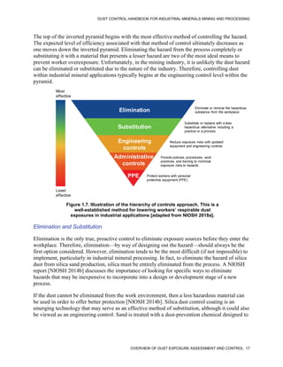 DUST CONTROL HANDBOOK FOR INDUSTRIAL MINERALS MINING AND PROCESSING
OVERVIEW OF DUST EXPOSURE ASSESSMENT AND CONTROL 17
The top of the inverted pyramid begins with the most effective method of controlling the hazard.
The expected level of efficiency associated with that method of control ultimately decreases as
one moves down the inverted pyramid. Eliminating the hazard from the process completely or
substituting it with a material that presents a lesser hazard are two of the most ideal means to
prevent worker overexposure. Unfortunately, in the mining industry, it is unlikely the dust hazard
can be eliminated or substituted due to the nature of the industry. Therefore, controlling dust
within industrial mineral applications typically begins at the engineering control level within the
pyramid.
Figure 1.7. Illustration of the hierarchy of controls approach. This is a
well-established method for lowering workers’ respirable dust
exposures in industrial applications [adapted from NIOSH 2018a].
Most
effective
Least
effective
Elimination
Substitution
Engineering
controls
Administrative
controls
PPE
Eliminate or remove the hazardous
substance from the workplace
Substitute or replace with a less
hazardous alternative including a
practice or a process
Reduce exposure risks with updated
equipment and engineering controls
Provide policies, procedures, work
practices, and training to minimize
exposure risks to hazards
Protect workers with personal
protective equipment (PPE)
Elimination and Substitution
Elimination is the only true, proactive control to eliminate exposure sources before they enter the
workplace. Therefore, elimination—by way of designing out the hazard—should always be the
first option considered. However, elimination tends to be the most difficult (if not impossible) to
implement, particularly in industrial mineral processing. In fact, to eliminate the hazard of silica
dust from silica sand production, silica must be entirely eliminated from the process. A NIOSH
report [NIOSH 2014b] discusses the importance of looking for specific ways to eliminate
hazards that may be inexpensive to incorporate into a design or development stage of a new
process.
If the dust cannot be eliminated from the work environment, then a less hazardous material can
be used in order to offer better protection [NIOSH 2014b]. Silica dust control coating is an
emerging technology that may serve as an effective method of substitution, although it could also
be viewed as an engineering control. Sand is treated with a dust-prevention chemical designed to
 