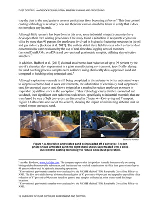 DUST CONTROL HANDBOOK FOR INDUSTRIAL MINERALS MINING AND PROCESSING
18 OVERVIEW OF DUST EXPOSURE ASSESSMENT AND CONTROL
trap the dust to the sand grain to prevent particulates from becoming airborne.6
This dust control
coating technology is relatively new and therefore caution should be taken to verify that it does
not introduce any hazards.
6
ArrMaz Products, www.ArrMaz.com. The company reports that this product is made from naturally occurring
biodegradable/biorenewable substances, and that its use has resulted in reductions in silica dust generation of up to
99 percent when used in hydraulic fracturing operations.
Although little research has been done in this area, some industrial mineral companies have
developed their own coating procedures. One study found a reduction in respirable crystalline
silica by more than 95 percent for employees involved in hydraulic fracturing processes in the oil
and gas industry [Jackson et al. 2017]. The authors detail three field trials in which airborne dust
concentrations were evaluated by the use of real-time data-logging aerosol monitors
(personalDataRAMs, or pDRs) and conventional gravimetric samples, utilizing size-selective
samplers.7
7
Conventional gravimetric samples were analyzed via the NIOSH Method 7500, Respirable Crystalline Silica via
XRD. The first two trials showed airborne dust reduction of 87 percent to 98 percent and respirable crystalline silica
reduction of 97 percent to 99 percent based on general area samples collected at point source sand discharge
locations.
In addition, Bedford et al. [2017] claimed an airborne dust reduction of up to 99 percent by the
use of a chemical dust suppressant in a glass manufacturing environment. Specifically, during
the sand batching process, samples were collected using chemically dust-suppressed sand and
compared to batching using untreated sand.8
8
Conventional gravimetric samples were analyzed via the NIOSH Method 7500, Respirable Crystalline Silica via
XRD.
Although exploratory research is still being completed in the industry to better understand ways
to suppress airborne dust in work environments, the substitution of chemically dust suppressed
sand for untreated quartz sand shows potential as a method to reduce employee exposure to
respirable crystalline silica in the workplace. If this technology can be further researched and
validated, then significant dust reduction could result, specifically to industrial materials that are
transferred by way of belt conveyors, as discussed in Chapter 6—Conveying and Transport.
Figure 1.8 illustrates one use of this control, showing the impact of minimizing airborne dust on
treated versus untreated sand.
Figure 1.8. Untreated and treated sand being loaded off a conveyor. The left
photo shows untreated sand; the right photo shows sand treated with a silica
dust control coating technology to reduce silica dust generation.
Photos by ArrMaz
 