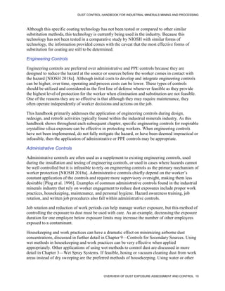 DUST CONTROL HANDBOOK FOR INDUSTRIAL MINERALS MINING AND PROCESSING
OVERVIEW OF DUST EXPOSURE ASSESSMENT AND CONTROL 19
Although this specific coating technology has not been tested or compared to other similar
substitution methods, this technology is currently being used in the industry. Because this
technology has not been tested in a comparative study by NIOSH with similar forms of
technology, the information provided comes with the caveat that the most effective forms of
substitution for coating are still to be determined.
Engineering Controls
Engineering controls are preferred over administrative and PPE controls because they are
designed to reduce the hazard at the source or sources before the worker comes in contact with
the hazard [NIOSH 2018a]. Although initial costs to develop and integrate engineering controls
can be higher, over time, operating and process costs can be lower. These types of controls
should be utilized and considered as the first line of defense whenever feasible as they provide
the highest level of protection for the worker when elimination and substitution are not feasible.
One of the reasons they are so effective is that although they may require maintenance, they
often operate independently of worker decisions and actions on the job.
This handbook primarily addresses the application of engineering controls during design,
redesign, and retrofit activities typically found within the industrial minerals industry. As this
handbook shows throughout each subsequent chapter, specific engineering controls for respirable
crystalline silica exposure can be effective in protecting workers. When engineering controls
have not been implemented, do not fully mitigate the hazard, or have been deemed impractical or
infeasible, then the application of administrative or PPE controls may be appropriate.
Administrative Controls
Administrative controls are often used as a supplement to existing engineering controls, used
during the installation and testing of engineering controls, or used in cases where hazards cannot
be well controlled but it is infeasible to rely on engineering controls as the primary mechanism of
worker protection [NIOSH 2018a]. Administrative controls chiefly depend on the worker’s
constant application of the controls and require more supervisory oversight, making them less
desirable [Plog et al. 1996]. Examples of common administrative controls found in the industrial
minerals industry that rely on worker engagement to reduce dust exposures include proper work
practices, housekeeping, maintenance, and personal hygiene. Hazard awareness training, job
rotation, and written job procedures also fall within administrative controls.
Job rotation and reduction of work periods can help manage worker exposure, but this method of
controlling the exposure to dust must be used with care. As an example, decreasing the exposure
duration for one employee below exposure limits may increase the number of other employees
exposed to a contaminant.
Housekeeping and work practices can have a dramatic effect on minimizing airborne dust
concentrations, discussed in further detail in Chapter 9—Controls for Secondary Sources. Using
wet methods in housekeeping and work practices can be very effective when applied
appropriately. Other applications of using wet methods to control dust are discussed in more
detail in Chapter 3—Wet Spray Systems. If feasible, hosing or vacuum cleaning dust from work
areas instead of dry sweeping are the preferred methods of housekeeping. Using water or other
 