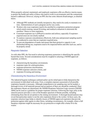 DUST CONTROL HANDBOOK FOR INDUSTRIAL MINERALS MINING AND PROCESSING
OVERVIEW OF DUST EXPOSURE ASSESSMENT AND CONTROL 21
When properly selected, maintained, and employed, respirators offer an effective interim means
to protect the health and safety of those who need to work in environments until the contaminant
hazard is addressed. However, relying on PPE also has some inherent disadvantages, as detailed
below.
 Although PPE methods are initially inexpensive, they tend to be costly to maintain over
time. Administration of such a program can be very costly.
 Workers who wear respirators need to be enrolled in a respiratory protection program
which entails training, annual fit testing, and medical evaluations to determine the
enrollees’ fitness to wear respirators.
 Consistent respirator use is difficult to monitor and enforce, especially if respirator-
required areas are not clearly marked.
 To analyze exposure concentrations effectively, both area and personal sampling need to
be conducted in zones that are respirator-required areas.
 To prevent degradation of masks and ensure that their protective capacity is not
diminished during use, respirators need to be inspected before and after each use, and to
be properly stored.
Respirator Selection
As with other PPE, the first need in selecting respiratory protection is identifying the specific
hazard that exists. Several considerations must be weighed in selecting a NIOSH-approved
respirator, as follows:
 characterizing the hazardous environment,
 respirator types for solid particulates,
 respirator protection classifications,
 NIOSH respirator selection criteria, and
 respirator fit testing and training.
Characterizing the Hazardous Environment
The industrial hygiene techniques outlined earlier can be relied upon to help characterize the
environment in individual work areas. First, a complete exposure assessment of all possible
respiratory hazards is necessary. Although comprehensive air sampling may not be needed, a
thorough review of all materials present and an analysis of their use should be conducted. Once
the respiratory threats are determined, the NIOSH Respirator Selection Logic resource [NIOSH
2004] can be used as a guideline for proper respirator selection. Following this logic early in the
selection process provides a view of the broadest spectrum of threats possible, including
eliminating those that do not pertain to the mining environment. A thorough hazard analysis may
reveal that particulate matter is not the only respiratory threat to the worker. In these cases, the
respirator selection logic helps to identify classes of NIOSH-approved respirators that provide
protection against other agents in other forms, including circumstances, for example, where a full
facepiece respirator might be necessary for eye protection or might offer a better fit to the
wearer.
 