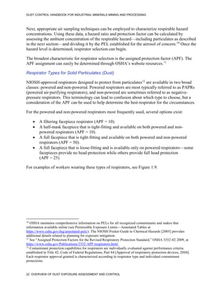 DUST CONTROL HANDBOOK FOR INDUSTRIAL MINERALS MINING AND PROCESSING
22 OVERVIEW OF DUST EXPOSURE ASSESSMENT AND CONTROL
Next, appropriate air sampling techniques can be employed to characterize respirable hazard
concentrations. Using these data, a hazard ratio and protection factor can be calculated by
assessing the ambient concentration of the respirable hazard—including particulates as described
in the next section—and dividing it by the PEL established for the aerosol of concern.10
Once the
hazard level is determined, respirator selection can begin.
10
OSHA maintains comprehensive information on PELs for all recognized contaminants and makes that
information available online (see Permissible Exposure Limits—Annotated Tables at
https://www.osha.gov/dsg/annotated-pels/). The NIOSH Pocket Guide to Chemical Hazards [2005] provides
additional details related to planning for exposure mitigation.
The broadest characteristic for respirator selection is the assigned protection factor (APF). The
APF assignment can easily be determined through OSHA’s website resources.11
11
See “Assigned Protection Factors for the Revised Respiratory Protection Standard,” OSHA 3352-02 2009, at
https://www.osha.gov/Publications/3352-APF-respirators.html.
Respirator Types for Solid Particulates (Dust)
NIOSH-approved respirators designed to protect from particulates12
are available in two broad
classes: powered and non-powered. Powered respirators are most typically referred to as PAPRs
(powered air-purifying respirators), and non-powered are sometimes referred to as negative-
pressure respirators. This terminology can lead to confusion about which type to choose, but a
consideration of the APF can be used to help determine the best respirator for the circumstances.
12
Contaminant protection capabilities for respirators are individually evaluated against performance criteria
established in Title 42, Code of Federal Regulations, Part 84 [Approval of respiratory protection devices, 2004].
Each respirator approval granted is characterized according to respirator type and individual contaminant
protections.
For the powered and non-powered respirators most frequently used, several options exist:
 A filtering facepiece respirator (APF = 10).
 A half-mask facepiece that is tight-fitting and available on both powered and non-
powered respirators (APF = 10).
 A full facepiece that is tight-fitting and available on both powered and non-powered
respirators (APF = 50).
 A full facepiece that is loose-fitting and is available only on powered respirators—some
facepieces provide no head protection while others provide full head protection
(APF = 25).
For examples of workers wearing these types of respirators, see Figure 1.9.
 