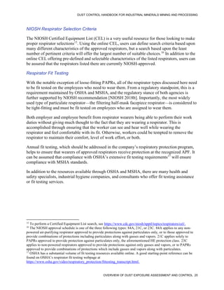 DUST CONTROL HANDBOOK FOR INDUSTRIAL MINERALS MINING AND PROCESSING
OVERVIEW OF DUST EXPOSURE ASSESSMENT AND CONTROL 25
NIOSH Respirator Selection Criteria
The NIOSH Certified Equipment List (CEL) is a very useful resource for those looking to make
proper respirator selections15
. Using the online CEL, users can define search criteria based upon
many different characteristics of the approved respirators, but a search based upon the least
number of pertinent criteria will offer the largest number of suitable choices.16
In addition to the
online CEL offering pre-defined and selectable characteristics of the listed respirators, users can
be assured that the respirators listed there are currently NIOSH-approved.
15
To perform a Certified Equipment List search, see https://www.cdc.gov/niosh/npptl/topics/respirators/cel/.
16
The NIOSH approval schedule is one of the three following types: 84A, 21C, or 23C. 84A applies to any non-
powered air-purifying respirator approved to provide protections against particulates only, or to those approved to
provide combinations of protections including particulates along with gasses and vapors. 21C applies solely to
PAPRs approved to provide protection against particulates only, the aforementioned HE protection class. 23C
applies to non-powered respirators approved to provide protections against only gasses and vapors, or to PAPRs
approved to provide combinations of protections which include gasses and vapors along with particulates.
Respirator Fit Testing
With the notable exception of loose-fitting PAPRs, all of the respirator types discussed here need
to be fit tested on the employees who need to wear them. From a regulatory standpoint, this is a
requirement maintained by OSHA and MSHA, and the regulatory stance of both agencies is
further supported by NIOSH recommendation [NIOSH 2018b]. Importantly, the most widely
used type of particulate respirator—the filtering half-mask facepiece respirator—is considered to
be tight-fitting and must be fit tested on employees who are assigned to wear them.
Both employer and employee benefit from respirator wearers being able to perform their work
duties without giving much thought to the fact that they are wearing a respirator. This is
accomplished through ensuring that the worker can see and hear well while wearing the
respirator and feel comfortable with its fit. Otherwise, workers could be tempted to remove the
respirator to maintain their comfort, level of work effort, or both.
Annual fit testing, which should be addressed in the company’s respiratory protection program,
helps to ensure that wearers of approved respirators receive protection at the recognized APF. It
can be assumed that compliance with OSHA’s extensive fit testing requirements17
will ensure
compliance with MSHA standards.
17
OSHA has a substantial volume of fit testing resources available online. A good starting-point reference can be
found on OSHA’s respirator fit testing webpage at
https://www.osha.gov/video/respiratory_protection/fittesting_transcript.html.
In addition to the resources available through OSHA and MSHA, there are many health and
safety specialists, industrial hygiene companies, and consultants who offer fit testing assistance
or fit testing services.
 