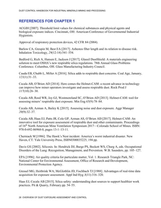 DUST CONTROL HANDBOOK FOR INDUSTRIAL MINERALS MINING AND PROCESSING
26 OVERVIEW OF DUST EXPOSURE ASSESSMENT AND CONTROL
REFERENCES FOR CHAPTER 1
ACGIH [2007]. Threshold limit values for chemical substances and physical agents and
biological exposure indices. Cincinnati, OH: American Conference of Governmental Industrial
Hygienists.
Approval of respiratory protection devices, 42 CFR 84 (2004).
Barlow CA, Grespin M, Best EA [2017]. Asbestos fiber length and its relation to disease risk.
Inhalation Toxicology, 29(12-14):541–554.
Bedford G, Rich A, Hansen E, Jackson J [2017]. Glassil DustShield: A materials engineering
solution to meet OSHA’s new respirable silica regulations. 78th Annual Glass Problems
Conference. Columbus, OH. Glass Manufacturing Industry Council.
Cauda EB, Chubb L, Miller A [2016]. Silica adds to respirable dust concerns. Coal Age, January,
121(1):31–33.
Cecala AB, O’Brien AD [2014]. Here comes the Helmet-CAM: a recent advance in technology
can improve how miner operators investigate and assess respirable dust. Rock Prod J
117(10):26–30.
Cecala AB, Reed WR, Joy GJ, Westmoreland SC, O’Brien AD [2013]. Helmet-CAM: tool for
assessing miners’ respirable dust exposure. Min Eng 65(9):78–84.
Cecala AB, Azman A, Bailey K [2015]. Assessing noise and dust exposure. Aggr Manager
20(9):32–37.
Cecala AB, Haas EJ, Patts JR, Cole GP, Azman AS, O’Brien AD [2017]. Helmet-CAM: An
innovative tool for exposure assessment of respirable dust and other contaminants. Proceedings
of 16th
North American Mine Ventilation Symposium 2017—Colorado School of Mines. ISBN:
978-0-692-86968-0, pages 13-1–13-11.
Cherniack M [1986]. The Hawk’s Nest incident: America’s worst industrial disaster. New
Haven, CT: Yale University Press, ISBN0300035225, 194 pp.
Davis GS [2002]. Silicosis. In: Hendrick DJ, Burge PS, Beckett WS, Churg A, eds. Occupational
Disorders of the Lung: Recognition, Management, and Prevention. W.B. Saunders, pp. 105–127.
EPA [1996]. Air quality criteria for particulate matter, Vol. 1. Research Triangle Park, NC:
National Center for Environmental Assessment, Office of Research and Development,
Environmental Protection Agency.
Gressel MG, Heitbrink WA, McGlothlin JD, Fischbach TJ [1988]. Advantages of real-time data
acquisition for exposure assessment. Appl Ind Hyg 3(11):316–320.
Haas EJ, Cecala AB [2015]. Silica safety: understanding dust sources to support healthier work
practices. Pit & Quarry, February pp. 54–55.
 