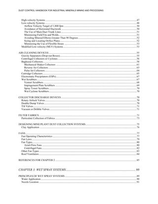 DUST CONTROL HANDBOOK FOR INDUSTRIAL MINERALS MINING AND PROCESSING
High-velocity Systems ............................................................................................................................................47
Low-velocity Systems.............................................................................................................................................48
Airflow Velocity Target of 1,800 fpm................................................................................................................50
Avoidance of Horizontal Ductwork....................................................................................................................50
The Use of Main Duct Trunk Lines ....................................................................................................................51
Minimizing Field Fits and Welds........................................................................................................................51
Avoiding Mitered Elbows Greater Than 90 Degrees..........................................................................................52
Sizing and Locating Orifice Plates......................................................................................................................52
Minimizing the Use of Flexible Hoses ...............................................................................................................53
Modified Low-velocity (MLV) Systems.................................................................................................................53
AIR CLEANING DEVICES .......................................................................................................................................55
Gravity Separators (Drop-out Boxes)......................................................................................................................55
Centrifugal Collectors or Cyclones .........................................................................................................................56
Baghouse Collectors................................................................................................................................................58
Mechanical Shaker Collectors ............................................................................................................................61
Reverse Air Collectors........................................................................................................................................63
Pulse Jet Collectors.............................................................................................................................................64
Cartridge Collectors ................................................................................................................................................65
Electrostatic Precipitators (ESPs)............................................................................................................................67
Wet Scrubbers.........................................................................................................................................................67
Venturi Scrubbers ...............................................................................................................................................68
Impingement Plate Scrubbers .............................................................................................................................69
Spray Tower Scrubbers.......................................................................................................................................70
Wet Cyclone Scrubbers.......................................................................................................................................70
COLLECTOR DISCHARGE DEVICES ....................................................................................................................70
Rotary Airlock Valves.............................................................................................................................................70
Double Dump Valves..............................................................................................................................................70
Tilt Valves...............................................................................................................................................................71
Vacuum or Dribble Valves......................................................................................................................................71
FILTER FABRICS......................................................................................................................................................71
Particulate Collection of Fabrics .............................................................................................................................73
DESIGNING MINE/PLANT DUST COLLECTION SYSTEMS ..............................................................................75
Clay Application .....................................................................................................................................................76
FANS...........................................................................................................................................................................77
Fan Operating Characteristics .................................................................................................................................77
Fan Laws.................................................................................................................................................................79
Fan Types................................................................................................................................................................80
Axial-Flow Fans .................................................................................................................................................80
Centrifugal Fans..................................................................................................................................................82
Other Fan Types......................................................................................................................................................83
Roof Ventilators......................................................................................................................................................84
REFERENCES FOR CHAPTER 2 .............................................................................................................................85
CHAPTER 3: WET SPRAY SYSTEMS.......................................................................................... 89
PRINCIPLES OF WET SPRAY SYSTEMS ..............................................................................................................89
Water Application ...................................................................................................................................................90
Nozzle Location ......................................................................................................................................................91
 