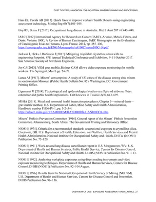 DUST CONTROL HANDBOOK FOR INDUSTRIAL MINERALS MINING AND PROCESSING
OVERVIEW OF DUST EXPOSURE ASSESSMENT AND CONTROL 27
Haas EJ, Cecala AB [2017]. Quick fixes to improve workers’ health: Results using engineering
assessment technology. Mining Eng 69(7):105–109.
Hoy RF, Brims F [2017]. Occupational lung disease in Australia. Med J Aust 207 10:443–448.
IARC [2012] International Agency for Research on Cancer (IARC), Arsenic, Metals, Fibres, and
Dusts: Volume 100C, A Review of Human Carcinogens, IARC Monographs on the Evaluation
of Carcinogenic Risks to Humans, Lyon, France, 2012, pp. 355–406,
https://monographs.iarc.fr/ENG/Monographs/vol100C/mono100C-14.pdf.
Jackson J, Hicks J, Robinson J [2017]. Mitigating respirable crystalline silica with no
engineering footprint. SPE Annual Technical Conference and Exhibition, 9–11 October 2017.
San Antonio: Society of Petroleum Engineers.
Joy GJ [2013]. VEM goes mobile, Helmet-CAM allows video exposure monitoring for mobile
workers. The Synergist, March pp. 24–27.
Lanza AJ [1917]. Miners’ consumption: A study of 433 cases of the disease among zinc miners
in southwestern Missouri (Public Health Bulletin No. 85). Washington, DC: Government
Printing Office.
Lippmann M [2014]. Toxicological and epidemiological studies on effects of airborne fibers:
coherence and public health implications. Crit Reviews in Toxicol 44:8, 643–695.
MSHA [2018]. Metal and nonmetal health inspection procedures; Chapter 5—mineral dusts—
gravimetric method. U.S. Department of Labor, Mine Safety and Health Administration,
Handbook number PH06-IV-1, pp. 5-2–5-4.
https://arlweb.msha.gov/READROOM/HANDBOOK/HANDBOOK.htm.
Miners’ Phthisis Prevention Committee [1916]. General report of the Miners’ Phthsis Prevention
Committee. Johannesburg, South Africa: The Government Printing and Stationery Office.
NIOSH [1974]. Criteria for a recommended standard: occupational exposure to crystalline silica.
Cincinnati, OH: U.S. Department of Health, Education, and Welfare, Health Services and Mental
Health Administration, National Institute for Occupational Safety and Health, DHEW (NIOSH)
Publication No. 75–120.
NIOSH [1991]. Work-related lung disease surveillance report in U.S. Morgantown, WV: U.S.
Department of Health and Human Services, Public Health Service, Centers for Disease Control,
National Institute for Occupational Safety and Health, DHHS (NIOSH) Publication No. 91–113.
NIOSH [1992]. Analyzing workplace exposures using direct reading instruments and video
exposure monitoring techniques. Department of Health and Human Services, Centers for Disease
Control, DHHS (NIOSH) Publication No. 92–104 August.
NIOSH [1996]. Results from the National Occupational Health Survey of Mining (NOHSM).
U.S. Department of Health and Human Services, Centers for Disease Control and Prevention.
DHHS Publication No. 96–136.
 