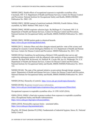 DUST CONTROL HANDBOOK FOR INDUSTRIAL MINERALS MINING AND PROCESSING
28 OVERVIEW OF DUST EXPOSURE ASSESSMENT AND CONTROL
NIOSH [2002]. Health effects of occupational exposure to respirable crystalline silica.
Cincinnati, OH: U.S. Department of Health and Human Services, Centers for Disease Control
and Prevention, National Institute for Occupational Safety and Health, DHHS (NIOSH)
Publication No. 2002–129.
NIOSH [2003]. NIOSH manual of analytical methods (NMAM), Fourth Edition. Silica,
crystalline, by XRD: Method 7500, Issue 4, 9 pp.
NIOSH [2004]. NIOSH respirator selection logic. By Bollinger N. Cincinnati, OH: U.S.
Department of Health and Human Services, Centers for Disease Control and Prevention,
National Institute for Occupational Safety and Health, DHHS (NIOSH) Publication No. 2005–
100.
NIOSH [2005]. NIOSH pocket guide to chemical hazards.
https://www.cdc.gov/niosh/npg/default.html.
NIOSH [2011]. Asbestos fibers and other elongate mineral particles: state of the science and
roadmap for research. Current Intelligence Bulletin 62. U.S. Department of Health and Human
Services, Centers for Disease Control and Prevention. DHHS Publication No. 2011–159.
NIOSH [2014a]. Guidelines for performing a Helmet-CAM respirable dust survey and
conducting subsequent analysis with the enhanced video analysis of dust exposures (EVADE)
software. By Reed WR, Kwitowski AJ, Helfrich W, Cecala AB, Joy GJ. Pittsburgh, PA: U.S.
Department of Health and Human Services, Centers for Disease Control and Prevention,
National Institute for Occupational Safety and Health, DHHS (NIOSH) Publication No. 2014–
133.
NIOSH [2014b]. The state of the national initiative on prevention through design: progress
report. Department of Health and Human Services, Centers for Disease Control and Prevention,
National Institute for Occupational Safety and Health, DHHS (NIOSH) Publication No. 2014–
123.
NIOSH [2018a]. Hierarchy of controls. https://www.cdc.gov/niosh/topics/hierarchy/.
NIOSH [2018b]. Respirator-trusted source information.
https://www.cdc.gov/niosh/npptl/topics/respirators/disp_part/respsource3fittest.html.
Occupational exposure to respirable crystalline silica. 81 CFR 16285 (2016).
OSHA [2016]. OSHA’s final rule to protect workers from exposure to respirable crystalline
silica. Occupational Safety and Health Administration.
https://www.osha.gov/dsg/topics/silicacrystalline/.
OSHA [2018]. Permissible exposure limits—annotated tables.
https://www.osha.gov/dsg/annotated-pels/.
Plog BA, Jill Niland, Quinlan PJ [1996]. Fundamentals of industrial hygiene, Itasca, IL: National
Safety Council.
 