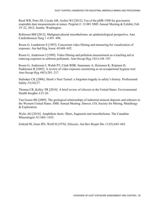 DUST CONTROL HANDBOOK FOR INDUSTRIAL MINERALS MINING AND PROCESSING
OVERVIEW OF DUST EXPOSURE ASSESSMENT AND CONTROL 29
Reed WR, Potts JD, Cecala AB, Archer WJ [2012]. Use of the pDR-1500 for gravimetric
respirable dust measurements at mines. Preprint #: 12-001 SME Annual Meeting & Exhibit, Feb.
19–22, 2012, Seattle, Washington.
Robinson BM [2012]. Malignant pleural mesothelioma: an epidemiological perspective. Ann
Cardiothoracic Surg 1 4:491–496.
Rosen G, Lundstrom S [1987]. Concurrent video filming and measuring for visualization of
exposure. Am Ind Hyg Assoc 48:688–692.
Rosen G, Andersson I [1989]. Video filming and pollution measurement as a teaching aid in
reducing exposure to airborne pollutants. Ann Occup Hyg 33(1):144–187.
Rosen G, Andersson I, Walsh PT, Clark RDR, Saamanen A, Heinonen K, Riipinen H,
Paakkonen R [2005]. A review of video exposure monitoring as an occupational hygiene tool.
Ann Occup Hyg 49(3):201–217.
Stalnaker CK [2006]. Hawk’s Nest Tunnel: a forgotten tragedy in safety’s history. Professional
Safety 51(10):27.
Thomas CR, Kelley TR [2010]. A brief review of silicosis in the United States. Environmental
Health Insights 4:21-26.
Van Gosen BS [2009]. The geological relationships of industrial mineral deposits and asbestos in
the Western United States. SME Annual Meeting. Denver, CO, Society for Mining, Metallurgy
& Exploration.
Wylie AG [2016]. Amphibole dusts: fibers, fragments and mesothelioma. The Canadian
Mineralogist 54:1403–1435.
Ziskind M, Jones RN, Weill H [1976]. Silicosis. Am Rev Respir Dis 113(5):643–665.
 