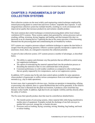 DUST CONTROL HANDBOOK FOR INDUSTRIAL MINERALS MINING AND PROCESSING
FUNDAMENTALS OF DUST COLLECTION SYSTEMS 33
CHAPTER 2: FUNDAMENTALS OF DUST
COLLECTION SYSTEMS
Dust collection systems are the most widely used engineering control technique employed by
mineral processing plants to control dust and lower workers’ respirable dust exposure. A well-
integrated dust collection system has multiple benefits, resulting in a work environment with
improved air quality that increases productivity and reclaims valuable product.
The most common dust control techniques at mineral processing plants utilize local exhaust
ventilation (LEV) systems. These systems capture dust generated by various processes such as
crushing, milling, screening, drying, bagging, and loading, and then transport this dust via
ductwork to an air cleaning device. Capturing the dust at the source prevents it from becoming
liberated into the processing plant and contaminating the air breathed by workers.
LEV systems use a negative pressure exhaust ventilation technique to capture the dust before it
escapes from the processing operation. Effective systems typically incorporate a capture device
(enclosure, hood, chute, etc.) designed to maximize the collection potential.
As part of a dust collection system, LEV systems possess a number of advantages, as described
below.
 The ability to capture and eliminate very fine particles that are difficult to control using
wet suppression techniques.
 The option of reintroducing the material captured back into the production process or
discarding the material so that it is not a detriment later in the process.
 Consistent performance in cold weather conditions as compared to other technologies
that are greatly impacted by low temperatures, such as wet suppression systems.
In addition, LEV systems may be the only dust control option available for some operations
whose product is hygroscopic or suffers serious consequences from even small percentages of
moisture (e.g., clay or shale operations).
In most cases, dust is generated in obvious ways. Anytime an operation is transporting, refining,
or processing a dry material, there is a great likelihood that dust will be generated. It also follows
that once the dust is liberated into the plant environment, it produces a dust cloud that may
threaten worker health. In addition, high dust levels can impede visibility and thus directly affect
the safety of workers.
The five areas that typically produce dust that must be controlled are detailed below.
1. The transfer points of conveying systems, where material falls while being transferred to
another piece of equipment. Examples include the discharge of one belt conveyor to
another belt conveyor, storage bin, or bucket elevator.
2. Processes such as crushing, drying, screening, mixing, blending, bag loading, and truck
or railcar loading.
 