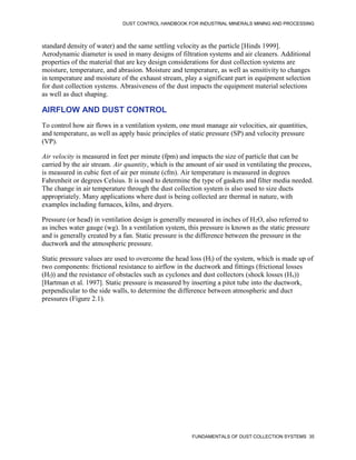 DUST CONTROL HANDBOOK FOR INDUSTRIAL MINERALS MINING AND PROCESSING
FUNDAMENTALS OF DUST COLLECTION SYSTEMS 35
standard density of water) and the same settling velocity as the particle [Hinds 1999].
Aerodynamic diameter is used in many designs of filtration systems and air cleaners. Additional
properties of the material that are key design considerations for dust collection systems are
moisture, temperature, and abrasion. Moisture and temperature, as well as sensitivity to changes
in temperature and moisture of the exhaust stream, play a significant part in equipment selection
for dust collection systems. Abrasiveness of the dust impacts the equipment material selections
as well as duct shaping.
AIRFLOW AND DUST CONTROL
To control how air flows in a ventilation system, one must manage air velocities, air quantities,
and temperature, as well as apply basic principles of static pressure (SP) and velocity pressure
(VP).
Air velocity is measured in feet per minute (fpm) and impacts the size of particle that can be
carried by the air stream. Air quantity, which is the amount of air used in ventilating the process,
is measured in cubic feet of air per minute (cfm). Air temperature is measured in degrees
Fahrenheit or degrees Celsius. It is used to determine the type of gaskets and filter media needed.
The change in air temperature through the dust collection system is also used to size ducts
appropriately. Many applications where dust is being collected are thermal in nature, with
examples including furnaces, kilns, and dryers.
Pressure (or head) in ventilation design is generally measured in inches of H2O, also referred to
as inches water gauge (wg). In a ventilation system, this pressure is known as the static pressure
and is generally created by a fan. Static pressure is the difference between the pressure in the
ductwork and the atmospheric pressure.
Static pressure values are used to overcome the head loss (Hl) of the system, which is made up of
two components: frictional resistance to airflow in the ductwork and fittings (frictional losses
(Hf)) and the resistance of obstacles such as cyclones and dust collectors (shock losses (Hx))
[Hartman et al. 1997]. Static pressure is measured by inserting a pitot tube into the ductwork,
perpendicular to the side walls, to determine the difference between atmospheric and duct
pressures (Figure 2.1).
 