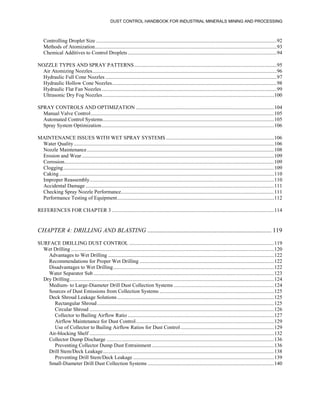 DUST CONTROL HANDBOOK FOR INDUSTRIAL MINERALS MINING AND PROCESSING
Controlling Droplet Size .........................................................................................................................................92
Methods of Atomization..........................................................................................................................................93
Chemical Additives to Control Droplets .................................................................................................................94
NOZZLE TYPES AND SPRAY PATTERNS............................................................................................................95
Air Atomizing Nozzles............................................................................................................................................96
Hydraulic Full Cone Nozzles ..................................................................................................................................97
Hydraulic Hollow Cone Nozzles.............................................................................................................................98
Hydraulic Flat Fan Nozzles.....................................................................................................................................99
Ultrasonic Dry Fog Nozzles..................................................................................................................................100
SPRAY CONTROLS AND OPTIMIZATION .........................................................................................................104
Manual Valve Control...........................................................................................................................................105
Automated Control Systems..................................................................................................................................105
Spray System Optimization...................................................................................................................................106
MAINTENANCE ISSUES WITH WET SPRAY SYSTEMS ..................................................................................106
Water Quality........................................................................................................................................................106
Nozzle Maintenance..............................................................................................................................................108
Erosion and Wear..................................................................................................................................................109
Corrosion...............................................................................................................................................................109
Clogging................................................................................................................................................................109
Caking ...................................................................................................................................................................110
Improper Reassembly............................................................................................................................................110
Accidental Damage ...............................................................................................................................................111
Checking Spray Nozzle Performance....................................................................................................................111
Performance Testing of Equipment.......................................................................................................................112
REFERENCES FOR CHAPTER 3 ...........................................................................................................................114
CHAPTER 4: DRILLING AND BLASTING ............................................................................... 119
SURFACE DRILLING DUST CONTROL ..............................................................................................................119
Wet Drilling ..........................................................................................................................................................120
Advantages to Wet Drilling ..............................................................................................................................122
Recommendations for Proper Wet Drilling ......................................................................................................122
Disadvantages to Wet Drilling..........................................................................................................................122
Water Separator Sub .........................................................................................................................................123
Dry Drilling...........................................................................................................................................................124
Medium- to Large-Diameter Drill Dust Collection Systems ............................................................................124
Sources of Dust Emissions from Collection Systems .......................................................................................125
Deck Shroud Leakage Solutions.......................................................................................................................125
Rectangular Shroud ......................................................................................................................................125
Circular Shroud ............................................................................................................................................126
Collector to Bailing Airflow Ratio ...............................................................................................................127
Airflow Maintenance for Dust Control.........................................................................................................129
Use of Collector to Bailing Airflow Ratios for Dust Control.......................................................................129
Air-blocking Shelf ............................................................................................................................................132
Collector Dump Discharge ...............................................................................................................................136
Preventing Collector Dump Dust Entrainment.............................................................................................136
Drill Stem/Deck Leakage..................................................................................................................................138
Preventing Drill Stem/Deck Leakage ...........................................................................................................139
Small-Diameter Drill Dust Collection Systems ................................................................................................140
 