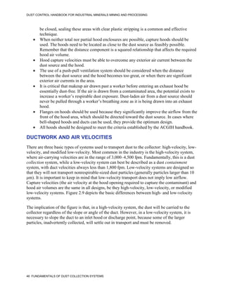 DUST CONTROL HANDBOOK FOR INDUSTRIAL MINERALS MINING AND PROCESSING
46 FUNDAMENTALS OF DUST COLLECTION SYSTEMS
be closed, sealing these areas with clear plastic stripping is a common and effective
technique.
 When neither total nor partial hood enclosures are possible, capture hoods should be
used. The hoods need to be located as close to the dust source as feasibly possible.
Remember that the distance component is a squared relationship that affects the required
hood air volume.
 Hood capture velocities must be able to overcome any exterior air current between the
dust source and the hood.
 The use of a push-pull ventilation system should be considered when the distance
between the dust source and the hood becomes too great, or when there are significant
exterior air currents in the area.
 It is critical that makeup air drawn past a worker before entering an exhaust hood be
essentially dust-free. If the air is drawn from a contaminated area, the potential exists to
increase a worker’s respirable dust exposure. Dust-laden air from a dust source should
never be pulled through a worker’s breathing zone as it is being drawn into an exhaust
hood.
 Flanges on hoods should be used because they significantly improve the airflow from the
front of the hood area, which should be directed toward the dust source. In cases where
bell-shaped hoods and ducts can be used, they provide the optimum design.
 All hoods should be designed to meet the criteria established by the ACGIH handbook.
DUCTWORK AND AIR VELOCITIES
There are three basic types of systems used to transport dust to the collector: high-velocity, low-
velocity, and modified low-velocity. Most common in the industry is the high-velocity system,
where air-carrying velocities are in the range of 3,000–4,500 fpm. Fundamentally, this is a dust
collection system, while a low-velocity system can best be described as a dust containment
system, with duct velocities always less than 1,800 fpm. Low-velocity systems are designed so
that they will not transport nonrespirable-sized dust particles (generally particles larger than 10
μm). It is important to keep in mind that low-velocity transport does not imply low airflow.
Capture velocities (the air velocity at the hood opening required to capture the contaminant) and
hood air volumes are the same in all designs, be they high-velocity, low-velocity, or modified
low-velocity systems. Figure 2.9 depicts the basic differences between high- and low-velocity
systems.
The implication of the figure is that, in a high-velocity system, the dust will be carried to the
collector regardless of the slope or angle of the duct. However, in a low-velocity system, it is
necessary to slope the duct to an inlet hood or discharge point, because some of the larger
particles, inadvertently collected, will settle out in transport and must be removed.
 