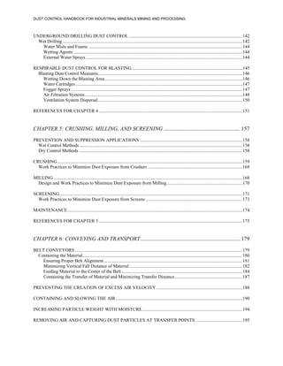 DUST CONTROL HANDBOOK FOR INDUSTRIAL MINERALS MINING AND PROCESSING
UNDERGROUND DRILLING DUST CONTROL .................................................................................................142
Wet Drilling ..........................................................................................................................................................142
Water Mists and Foams ....................................................................................................................................144
Wetting Agents .................................................................................................................................................144
External Water Sprays ......................................................................................................................................144
RESPIRABLE DUST CONTROL FOR BLASTING...............................................................................................145
Blasting Dust Control Measures............................................................................................................................146
Wetting Down the Blasting Area......................................................................................................................146
Water Cartridges...............................................................................................................................................147
Fogger Sprays ...................................................................................................................................................147
Air Filtration Systems.......................................................................................................................................148
Ventilation System Dispersal............................................................................................................................150
REFERENCES FOR CHAPTER 4 ...........................................................................................................................151
CHAPTER 5: CRUSHING, MILLING, AND SCREENING ....................................................... 157
PREVENTION AND SUPPRESSION APPLICATIONS ........................................................................................158
Wet Control Methods............................................................................................................................................158
Dry Control Methods ............................................................................................................................................158
CRUSHING...............................................................................................................................................................159
Work Practices to Minimize Dust Exposure from Crushers .................................................................................168
MILLING ..................................................................................................................................................................168
Design and Work Practices to Minimize Dust Exposure from Milling.................................................................170
SCREENING.............................................................................................................................................................171
Work Practices to Minimize Dust Exposure from Screens ...................................................................................173
MAINTENANCE......................................................................................................................................................174
REFERENCES FOR CHAPTER 5 ...........................................................................................................................175
CHAPTER 6: CONVEYING AND TRANSPORT........................................................................ 179
BELT CONVEYORS................................................................................................................................................179
Containing the Material.........................................................................................................................................180
Ensuring Proper Belt Alignment.......................................................................................................................181
Minimizing Vertical Fall Distance of Material.................................................................................................182
Feeding Material to the Center of the Belt........................................................................................................184
Containing the Transfer of Material and Minimizing Transfer Distance..........................................................187
PREVENTING THE CREATION OF EXCESS AIR VELOCITY..........................................................................188
CONTAINING AND SLOWING THE AIR.............................................................................................................190
INCREASING PARTICLE WEIGHT WITH MOISTURE......................................................................................194
REMOVING AIR AND CAPTURING DUST PARTICLES AT TRANSFER POINTS ........................................195
 